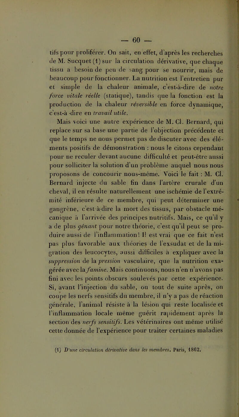 tifs pour proliférer. On sait, en effet, d’après les recherches de M. Sucqnet (1) sur la circulation dérivative, que chaque tissu a besoin de peu de sang pour se nourrir, mais de beaucoup pour fonctionner. La nutrition est l’entretien pur et simple de la chaleur animale, c’est-à-dire de notre force vitale réelle (statique), tandis que la fonction est la production de la chaleur réversible en force dynamique, c’est-à -dire en travail utile. Mais voici une autre expérience de M. Cl. Bernard, qui replace sur sa base une partie de l’objection précédente et que le temps ne nous permet pas de discuter avec des élé- ments positifs de démonstration : nous le citons cependant pour ne reculer devant aucune difficulté et peut-être aussi pour solliciter la solution d’un problème auquel nous nous proposons de concourir nous-méme. Voici le fait : M. Cl. Bernard injecte du sable fin dans l’artère crurale d’un cheval, il en résulte naturellement une ischémie de l’extré- mité inférieure de ce membre, qui peut déterminer une gangrène, c’est-à-dire la mort des tissus, par obstacle mé- canique à l’arrivée des principes nutritifs. Mais, ce qu’il y a de plus gênant pour notre théorie, c’est qu’il peut se pro- duire aussi de l’inflammation! I! est vrai que ce fait n’est pas plus favorable aux théories de l’exsudât et de la mi- gration des leucocytes, aussi difficiles à expliquer avec la suppression de la pression vasculaire, que la nutrition exa- gérée avec la famine. Mais continuons, nous n’en n’avons pas fini avec les points obscurs soulevés par cette expérience. Si, avant Tinjection du sable, ou tout de suite après, on coupe les nerfs sensitifs du membre, il n’y a pas de réaction générale, l’animal résiste à la lésion qui reste localisée et l’inflammation locale même guérit rapidement après la section des nerfs sensitifs. Les vétérinaires ont même utilisé cette donnée de l’expérience pour traiter certaines maladies (1) D'une circulation dérivative dans les membres. Paris, 1862,