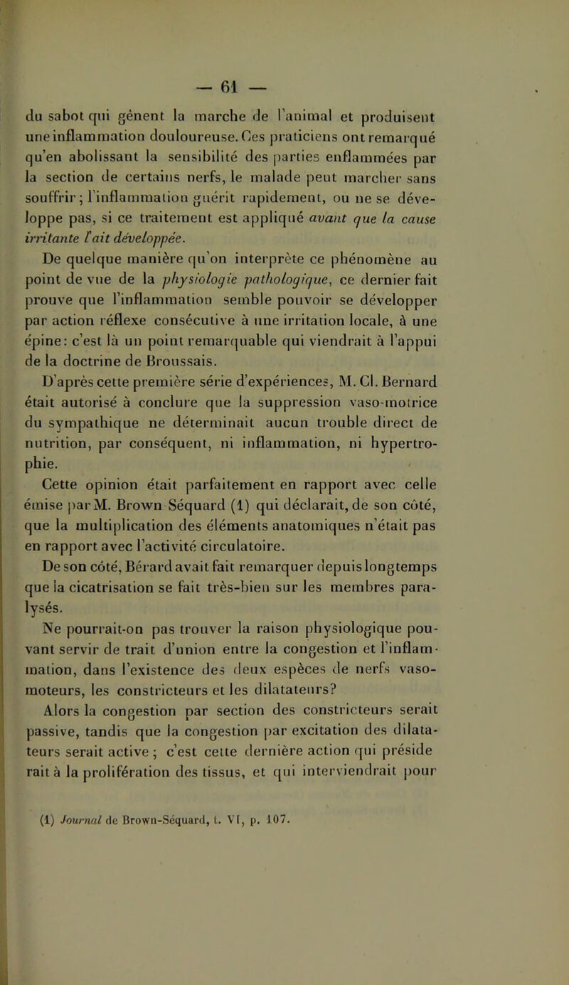 du sabot qui gênent la marche de l’animal et produisent uneinflammation douloureuse. Ces praticiens ont remarqué qu’en abolissant la sensibilité des j)arties enflammées par la section de certains nerfs, le malade peut marcher sans souffrir ; l’inflammalion guérit rapidement, ou ne se déve- loppe pas, si ce traitement est appliqué avant que la cause irntante tait développée. De quelque manière qu’on interprète ce phénomène au point de vue de la physiologie pathologique, ce dernier fait prouve que l’inflammation semble pouvoir se développer par action réflexe consécutive à une irritation locale, à une épine: c’est là un point remartjuable qui viendrait à l’appui de la doctrine de Broussais. D’après cette première série d’expériences, M. Cl. Bernard était autorisé à conclure que la suppression vaso-motrice du sympathique ne déterminait aucun trouble direct de nutrition, par conséquent, ni inflammation, ni hypertro- phie. Cette opinion était parfaitement en rapport avec celle émise ])arM. Brown Séquard (1) qui déclarait, de son côté, que la multiplication des éléments anatomiques n’était pas en rapport avec l’activité circulatoire. De son coté, Bérard avait fait remarquer depuis longtemps que la cicatrisation se fait très-bien sur les membres para- lysés. Ne pourrait-on pas trouver la raison physiologique pou- vant servir de trait d’union entre la congestion et l’inflam- inaiion, dans l’existence des deux espèces de nerfs vaso- moteurs, les constricteurs et les dilatateurs? Alors la congestion par section des constricteurs serait passive, tandis que la congestion par excitation des dilata- teurs serait active ; c’est celte dernière action qui préside rait à la prolifération des tissus, et qui interviendrait |)Our (1) Journal de Brown-Séquard, L. Vt, p. 107.