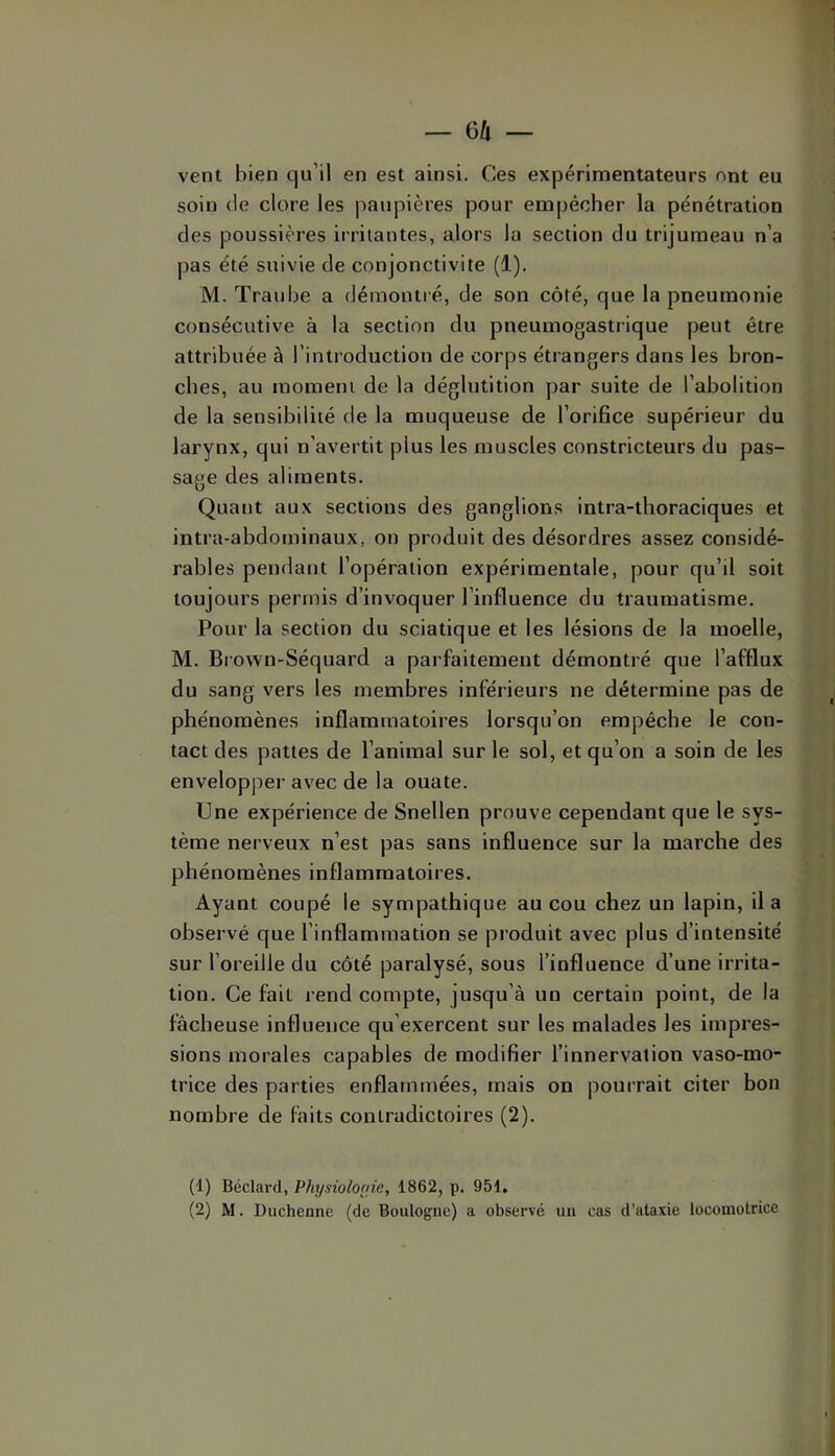 — Gli — vent bien qu’il en est ainsi. Ces expérimentateurs ont eu soin (le clore les paupières pour empêcher la pénétration des poussières irritantes, alors la section du trijumeau n’a pas été suivie de conjonctivite (1). M. Traulje a démontré, de son côté, que la pneumonie consécutive à la section du pneumogastrique peut être attribuée à l’introduction de corps étrangers dans les bron- ches, au moment de la déglutition par suite de l’abolition de la sensibilité de la muqueuse de l’oriBce supérieur du larynx, qui n’avertit plus les muscles constricteurs du pas- sage des aliments. Quant aux sections des ganglions intra-thoraciques et intra-abdominaux, on produit des désordres assez considé- rables pendant l’opération expérimentale, pour qu’il soit toujours permis d’invoquer l’influence du traumatisme. Pour la section du sciatique et les lésions de la moelle, M. Brown-Séquard a parfaitement démontré que l’afflux du sang vers les membres inférieurs ne détermine pas de phénomènes inflammatoires lorsqu’on empêche le con- tact des pattes de l’animal sur le sol, et qu’on a soin de les envelopper avec de la ouate. Une expérience de Snellen prouve cependant que le sys- tème nerveux n’est pas sans influence sur la marche des phénomènes inflammatoires. Ayant coupé le sympathique au cou chez un lapin, il a observé que l’inflammation se produit avec plus d’intensité sur l’oreille du côté paralysé, sous l’influence d’une irrita- tion. Ce fait rend compte, jusqu’à un certain point, de la fâcheuse influence qu’exercent sur les malades les impres- sions morales capables de modifier l’innervation vaso-mo- trice des parties enflammées, mais on pourrait citer bon nombre de faits contradictoires (2). (1) Béclard, Physioloaie, 1862, p. 951»