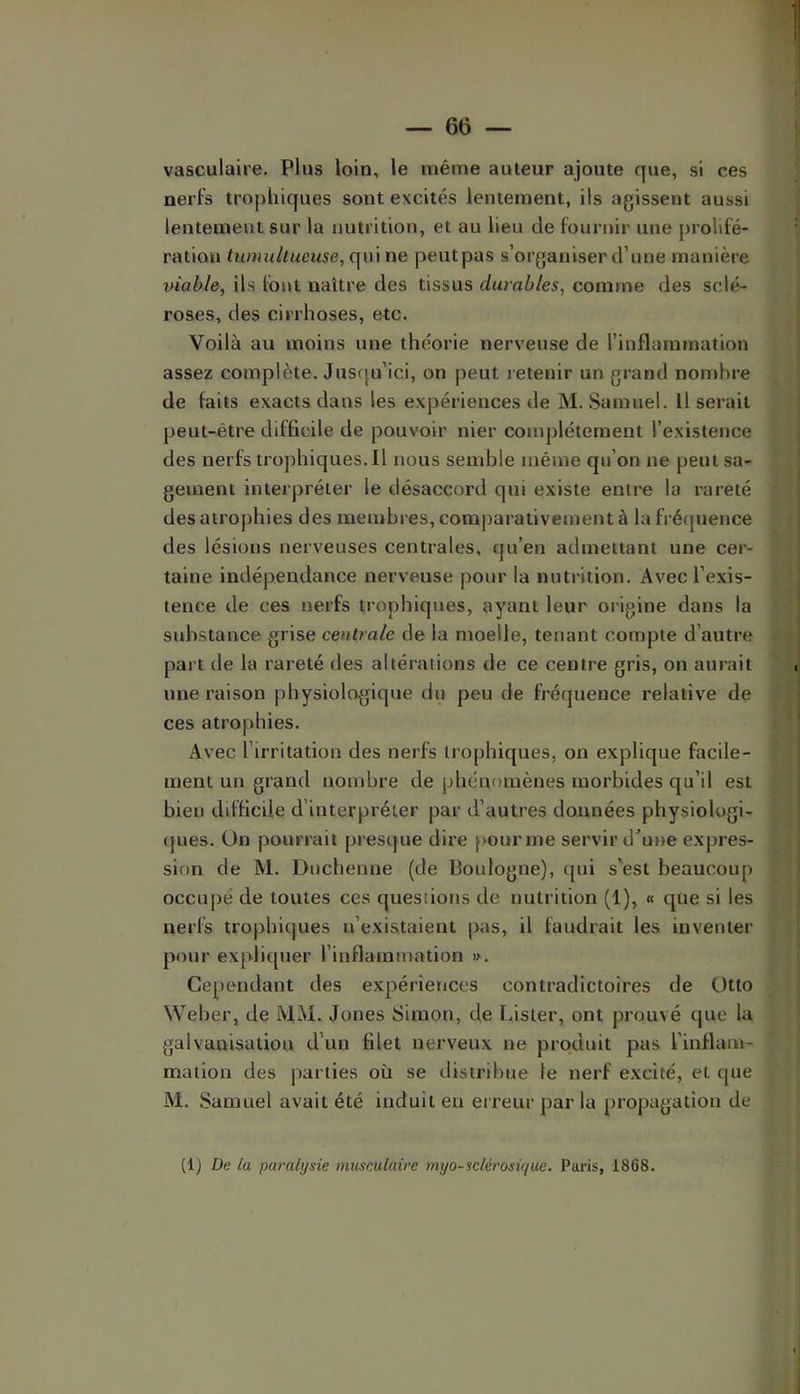 vasculaire. Plus loin, le même auteur ajoute que, si ces nerfs trophiques sont excités lentement, ils agissent aussi lentement sur la nutrition, et au lieu de fournir une prolifé- ration tumultueuse, qui ne peutpas s’organiser d’une manière viable, ils font naître des tissus durables, comme des sclé- roses, des cirrhoses, etc. Voilà au moins une théorie nerveuse de l’inflammation assez complète. Jusqu’ici, on jieut retenir un grand nombre de faits exacts dans les expériences de M. Samuel. Il serait peut-être difficile de pouvoir nier complètement l’existence des nerfstrophiques.il nous semble même qu’on ne peut sa- gement interpréter le désaccord qui existe entre la rareté des atrophies des membres, comparativement à la fréquence des lésions nerveuses centrales, qu’en admettant une cer- taine indépendance nerveuse pour la nutrition. Avec l’exis- tence de ces nerfs trophiques, ayant leur origine dans la substance grise centrale de la moelle, tenant compte d’autre part de la rareté des altérations de ce centre gris, on aurait une raison physiologique du peu de fréquence relative de ces atrophies. Avec l’irritation des nerfs trophiques, on explique facile- ment un grand nombre de idiénomènes morbides qu’il est bien difficile d’interpréter par d’autres données physiologi- ques. On pourrait presque dire pour me servir d^une expres- sion de M. Dnchenne (de Boulogne), qui s'est beaucoup occupe de toutes ces questions de nutrition (1), « que si les nerfs trophiques n’existaient pas, il faudrait les inventer pour expliquer l’inflammation ». Cependant des expériences contradictoires de Otto Weber, de MM. Jones Simon, de Lister, ont prouvé que la galvanisation d’un filet nerveux ne produit pas l’inflam- mation des parties où se distribue le nerf excité, et que M. Samuel avait été induit en erreur par la propagation de (1) De la paralysie musculaire myo-sclérosir/ue. Paris, 1868.