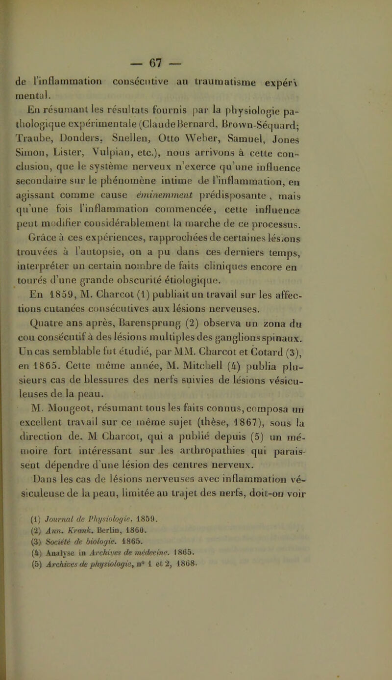 de l’inflainmation consécutive au traumatisme expér\ mental. En résumant les résultats fournis par la physiologie pa- thologique expérimentale (ClaudeBernard, Brown-Séquard; Traube, Donders. Snellen, Otto Weber, Samuel, Jones Simon, Lister, Vulpian, etc.), nous arrivons à cette con- clusion, que le système nerveux n’exei’ce qu’une influence secondaire sur le phénomène intime de l’inflammation, en agissant comme cause éminemment prédisposante , mais qu’une fois l’inflammation commencée, cette influence peut modifier considérablement la marche de ce processus. Grâce à ces expériences, rapprochées de certaines lésions trouvées à l’autopsie, on a pu dans ces derniers temps, interpréter un certain nombre de faits cliniques encore en tourés d’une grande obscurité étiologique. En 1859, M. Charcot (1) publiait un travail sur les affec- tions cutanées consécutives aux lésions nerveuses. Quatre ans après, Barensprung (2) observa un zona du cou consécutif à des lésions multiples des ganglions spinaux. Un cas semblable fut étudié, par MM. Charcot et Cotard (3), en 1865. Cette même année, M. Mitchell (â) publia plu- sieurs cas de blessures des nei fs suivies de lésions vésicu- leuses de la peau. M. Mougeot, résumant tous les faits connus, composa un excellent tra\ail sur ce même sujet (thèse, 1867), sous la direction de. M Charcot, qui a publié depuis (5) un mé- moire fort intéressant sur les arthropathies qui parais- sent dépendre d’une lésion des centres nerveux. Dans les cas de lésions nerveuses avec inflammation vé- siculeuse de la peau, limitée au trajet des nerfs, doit-on voir (1) Journal de Physiologie. 1859. (2) Ann. Krunk. Bertin, 1860. (3) Société de biologie. 1865. (4j Auulysc in Archives de médecine. 1865. (5) Archives de physiologie, u'‘ 1 et 2, 1868.