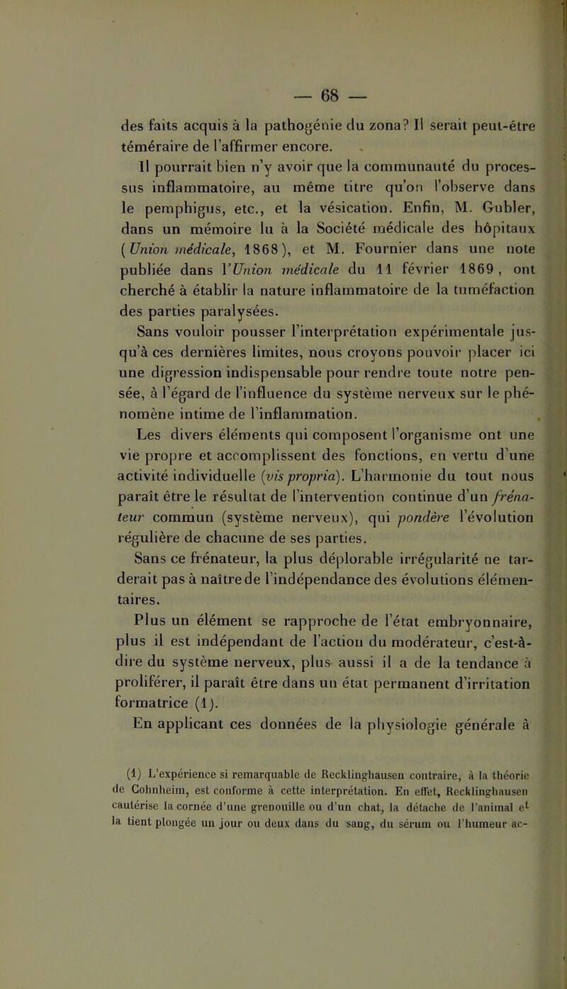 des faits acquis à la pathogénie du zona? Il serait peut-être téméraire de l’affirmer encore. Il pourrait bien n’y avoir que la communauté du proces- sus inflammatoire, au même titre qu’on l’observe dans le pemphigus, etc., et la vésication. Enfin, M. Gubler, dans un mémoire lu à la Société médicale des hôpitaux {Union médicale, 1868), et M. Fournier dans une note publiée dans Yünion médicale du 11 février 1869, ont cherché à établir la nature inflammatoire de la tuméfaction des parties paralysées. Sans vouloir pousser l’interprétation expérimentale jus- qu’à ces dernières limites, nous croyons pouvoir placer ici une digression indispensable pour rendre toute notre pen- sée, à l’égard de l’influence du système nerveux sur le phé- nomène intime de l’inflammation. Les divers éléments qui composent l’organisme ont une vie propre et accomplissent des fonctions, en vertu d’une activité individuelle {vis propria). L’harmonie du tout nous paraît être le résultat de l’intervention continue d’un fréna- teur commun (système nerveux), qui pondère l’évolution régulière de chacune de ses parties. Sans ce frénateur, la plus déplorable irrégularité ne tar- derait pas à naître de l’indépendance des évolutions élémen- taires. Plus un élément se rapproche de l’état embryonnaire, plus il est indépendant de l’action du modérateur, c’est-à- dire du système nerveux, plus- aussi il a de la tendance à proliférer, il paraît être dans un état permanent d’irritation formatrice (1). En applicant ces données de la physiologie générale à (1) L’expérience si remarquable de Reckliughausen contraire, à la théorie de Cohnheim, est conforme à cette interprétation. En effet, Recklinghausen cautérise la cornée d’une grenouille ou d’un chat, la détache de l’animal e^ la tient plongée un jour ou deux dans du sang, du sérum ou l’humeur ac-