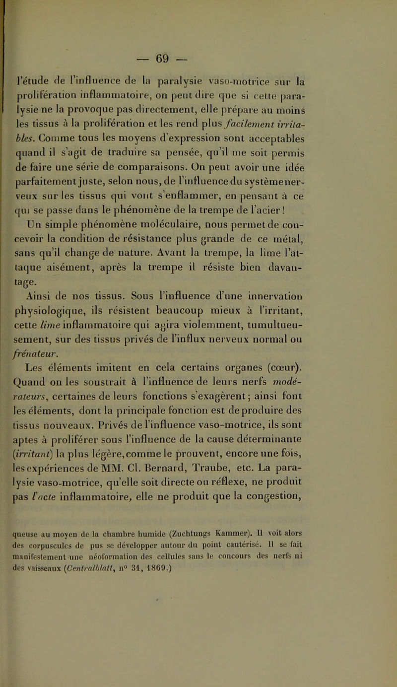l’étiule de l’influence de la paralysie vaso-motrice sur la prolifération inflammatoire, on peut dire rpie si celte para- lysie ne la provoque pas directement, elle prépare au moins les tissus à la prolifération et les rend plus facilement ùriia- bles. Comme tous les moyens d’expression sont acceptables quand il s’agit de traduire sa pensée, qu’il me soit permis de faire une série de comparaisons. On peut avoir une idée parfaitement juste, selon nous, de l’influence du systèmener- veux sur les tissus qui vont s’enflammer, en pensant à ce c[iu se passe dans le phénomène de la trempe de l’acier! Un simple phénomène moléculaire, nous permet de con- cevoir la condition de résistance plus grande de ce métal, sans qu’il change de nature. Avant la trempe, la lime l’at- taque aisément, après la trempe il résiste bien davan- tage. Ainsi de nos tissus. Sous l’influence d’une innervation physiologique, ils résistent beaucoup mieux à l’irritant, cette lime inflammatoire qui agira violemment, tumultueu- sement, sur des tissus privés de l’influx nerveux normal ou frénateur. Les éléments imitent en cela certains organes (cœur). Quand on les soustrait à l’influence de leurs nerfs modé- rateurs, certaines de leurs fonctions s’exagèrent; ainsi font les éléments, dont la principale fonction est de produire des tissus nouveaux. Privés de l’influence vaso-motrice, ils sont aptes à proliférer sous l’influence de la cause déterminante {irritant) la plus légère,comme le prouvent, encore une fois, les expériences de MM. Cl. Bernard, Trauhe, etc. La para- lysie vaso-motrice, quelle soit directe ou réflexe, ne produit pas Cacte inflammatoire, elle ne produit que la congestion, queuse au moyen de la chambre humide (Zuchlungs Kammer). 11 voit alors des corpuscules de pus se développer autour du point cautérisé. Il se fait manifestement une néoformation des cellules sans le concours des nerfs ni des vaisseaux {fientralblntt, n“ 31, 1869.)