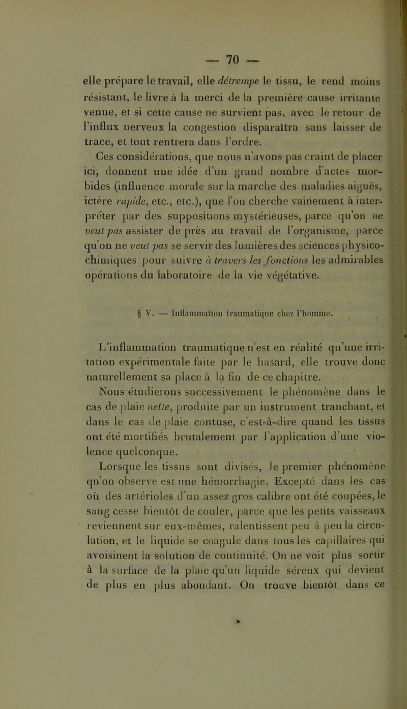 elle prépare le travail, elle déij'empe le tissu, le rend moins résistant, le livre à la merci de la première cause irritante venue, et si cette cause ne survient pas, avec le retour de l’influx nerveux la congestion disparaîtra sans laisser de trace, et tout rentrera dans l’ordre. Ces considérations, que nous n’avons pas craint de placer ici, donnent une idée d’un grand nombre d’actes mor- bides (influence morale sur la marche des maladies aiguës, ictère rapide, etc., etc.), que l’on cherche vainement à inter- préter par des suppositions mystérieuses, parce qu’on ne veut pas assister de près au travail de l’organisme, parce qu’on ne veut pas se servir des lumières des sciences physico- chimiques pour suivre à travers les fonctions les admirables opérations du laboratoire de la vie végétative. § V. — Inflammation traumatique chez l’homme. L’inflammation traumatique n’est en réalité qu’une irri- tation expérimentale laite par le hasard, elle trouve donc naturellement sa place à la fin de ce chapitre. Nous étudierons successivement le phénomène dans le cas de plaie nette, produite pur un instrument tranchant, et dans le cas de plaie contuse, c’est-à-dire quand les tissus ont été mortifiés brutalement par l’application d’une vio- lence quelconque. Lorsque les tissus sont divisés, le premier phénomène qu’on observe est une hémorrhagie. Excepté dans les cas où des artérioles d’un assez gros calibre ont été coupées, le sang cesse bientôt de couler, parce que les petits vaisseaux reviennent sur eux-mêmes, ralentissent peu à peu la circu- lation, et le liquide se coagule dans tous les caj>illaires qui avoisinent la solution de continuité. On ne voit plus sortir à la surlace de la plaie qu’un licjuide séreux qui devient de plus en |>lus abondant. On trouve bientôt dans ce