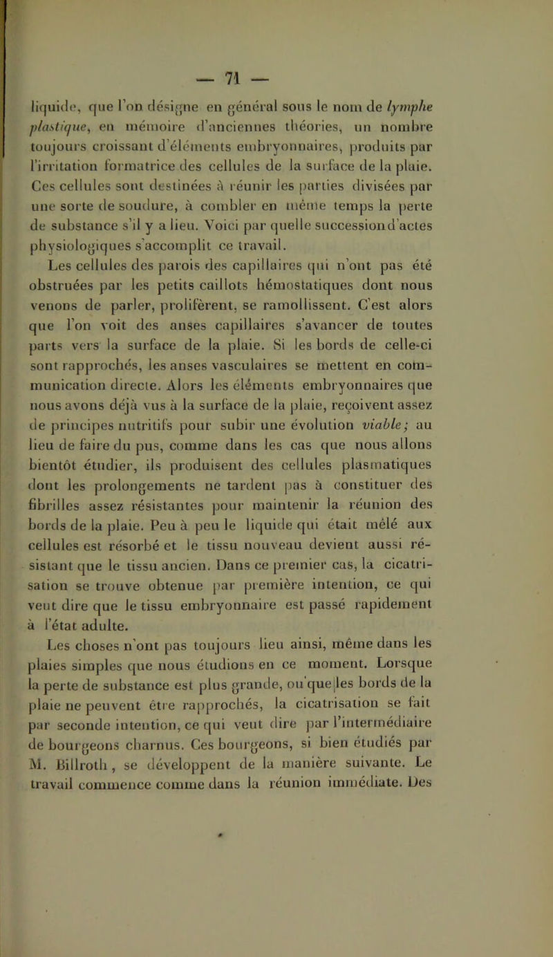 liquida, que l’on clésifjne en général sous le nom de lymphe plastique, en mémoire d’anciennes théories, un nombre toujours croissant d’éléments endiryonnaires, produits par l’irritation l'ormatrice des cellules de la surface de la pluie. Ces cellules sont destinées ii réunir les parties divisées par une sorte de soudure, à combler en même temps la perte de substance s’il y a lieu. Voici par quelle succession d’actes physiologiques s’accomplit ce travail. Les cellules des parois des capillaires qui n’ont pas été obstruées par les petits caillots hémostatiques dont nous venons de parler, prolifèrent, se ramollissent. C’est alors que l’on voit des anses capillaires s’avancer de toutes parts vers la surface de la plaie. Si les bords de celle-ci sont rapprochés, les anses vasculaires se mettent en com- munication directe. Alors les éléments embryonnaires que nous avons déjà vus à la surface de la plaie, reçoivent assez de principes nutritifs pour subir une évolution viable; au lieu de faire du pus, comme dans les cas que nous allons bientôt étudier, ils produisent des cellules plasmatiques dont les prolongements ne tardent pas à constituer des fibrilles assez résistantes pour maintenir la réunion des bords de la plaie. Peu à peu le liquide qui était mélé aux cellules est résorbé et le tissu nouveau devient aussi ré- sistant que le tissu ancien. Dans ce premier cas, la cicatri- sation se trouve obtenue par première intention, ce qui veut dire que le tissu embryonnaire est passé rapidement à l’état adulte. Les choses n’ont pas toujours lieu ainsi, même dans les plaies simples que nous éludions en ce moment. Lorsque la perte de substance est plus grande, ou quelles bords de la plaie ne peuvent être rapprochés, la cicatrisation se fait par seconde intention, ce qui veut dire par l’intermédiaire de bourgeons charnus. Ces bourgeons, si bien étudiés par M. Lillroth , se développent de la manière suivante. Le travail commence comme dans la réunion immédiate. Des