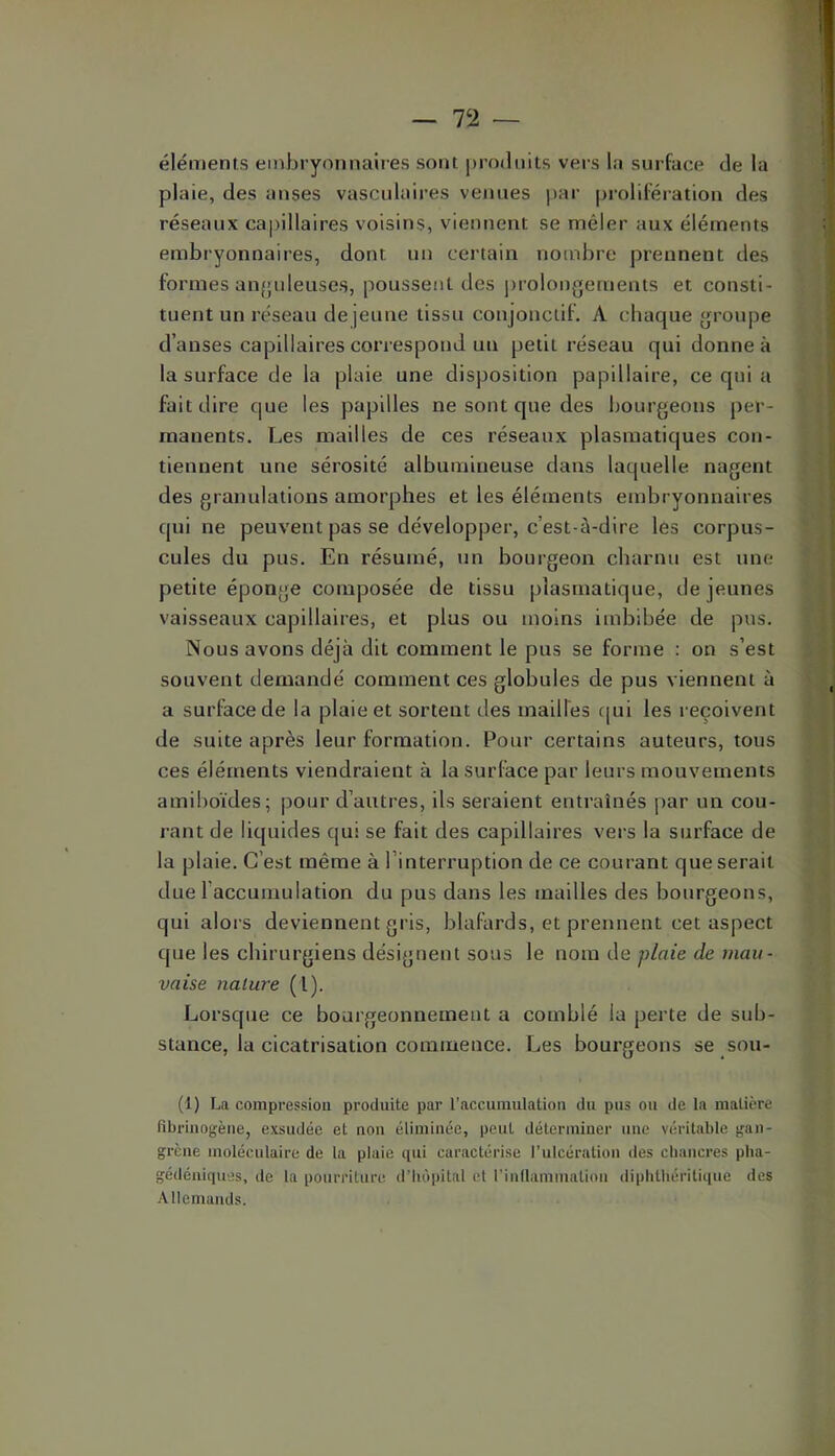 — 7‘i — éléments embryonnaires sont produits vers la surface de la plaie, des anses vasculaires venues par prolifération des réseaux capillaires voisins, viennent se mêler aux éléments embryonnaires, dont un certain nombre prennent des formes anfpdeuses, poussent des j)rolongernents et consti- tuent un réseau de jeune tissu conjonctif. A chaque groupe d’anses capillaires correspond un petit réseau qui donne à la surface de la plaie une disposition papillaire, ce qui a fait dire que les papilles ne sont que des bourgeons per- manents. Les mailles de ces réseaux plasmatiques con- tiennent une sérosité albumineuse dans laquelle nagent des granulations amorphes et les éléments embryonnaires qui ne peuvent pas se développer, c’est-à-dire les corpus- cules du pus. En résumé, un bourgeon charnu est une petite éponge composée de tissu plasmatique, de jeunes vaisseaux capillaires, et plus ou inolns imbibée de pus. Nous avons déjà dit comment le pus se forme : on s’est souvent demandé comment ces globules de pus viennent à a surface de la plaie et sortent des mailles c[ui les reçoivent de suite après leur formation. Pour certains auteurs, tous ces éléments viendraient à la surface par leurs mouvements amiboïdes; |)Our d’autres, ils seraient entraînés par un cou- rant de liquides qui se fait des capillaires vers la surface de la plaie. C’est même à l’interruption de ce courant que serait due l’accumulation du pus dans les mailles des bourgeons, qui alors deviennent gris, blafards, et prennent cet aspect que les chirurgiens désignent sous le nom de plaie de mau- vaise nature (l). Lorsque ce bourgeonnement a comblé la perte de sub- stance, la cicatrisation commence. Les bourgeons se sou- (1) La compression produite par l’accumulation du pus ou de la matière fibrinogène, exsudée et non éliminée, peut déterminer une véritable gan- grène moléculaire de la plaie qui caractérise l’ulcération des cbancres pha- gédéniques, de la pourriture d’Iu'ipital et l’inflammation diphthéritique des Allemands.