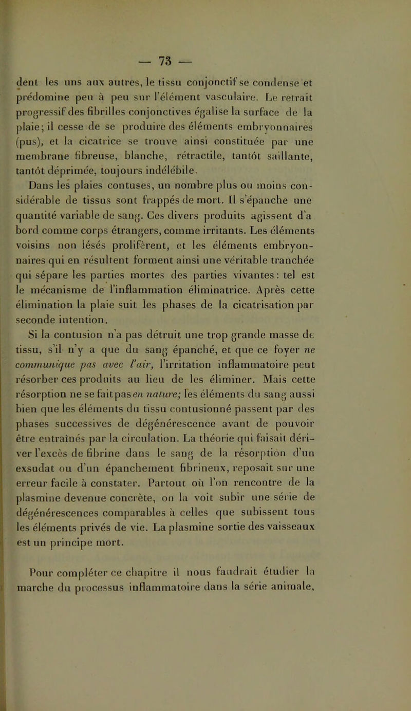 clenl les uns aii\ antres, le tissu conjonctif se condense et prédomine peu à peu sur l’élément vasculaire. Le reirait progressif des fibrilles conjonctives égalise la surface de la plaie; il cesse de se produire des éléments embi yonnaires (pus), et la cicatrice se trouve ainsi constituée par une membrane fibreuse, blanche, rétractile, tant(k saillante, tantôt déprimée, toujours indélébile. Dans les plaies contuses, un nombre |ilus ou moins con- sidérable de tissus sont frappés de mort. Il s’épanche une quantité variable de sang. Ces divers produits agissent d’a bord comme corps étrangers, comme irritants. Les éléments voisins non lésés prolifèrent, et les éléments embryon- naires qui en résultent forment ainsi une véritable tranchée qui sépare les parties mortes des parties vivantes: tel est le mécanisme de l’inflammation éliminatrice. Après cette élimination la plaie suit les phases de la cicatrisation par seconde intention. Si la contusion n’a pas détruit une trop grande masse de tissu, s’il n’y a que du sang épanché, et que ce foyer ne communique pas avec l’air, l’irritation inflammatoire peut résorber ces produits au lieu de les éliminer. Mais cette résorption ne se faitpase?i nature', les éléments du sang aussi bien que les éléments du tissu contusionné passent par des phases successives de dégénérescence avant de pouvoir être entraînés par la circulation. La théorie qui faisait déri- ver l’e.xcès de fibrine dans le sang de la résorption d’un exsudât ou d’un épanchement fibrineux, reposait sur une erreur facile à constater. Partout où l’on rencontre de la plasmine devenue concrète, on la voit subir une série de dégénérescences comparables à celles que subissent tous les éléments privés de vie. La plasmine sortie des vaisseaux est un principe mort. Pour compléter ce chapiti e il nous faudrait étudier la marche du processus inflammatoire dans la série animale.