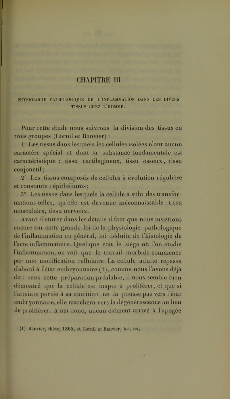 CHAPITRE 111 PHYSIOLOGIE PATHOLOGIQUE DE l’iNFLAMMATION DANS LES DIVEUS TISSUS CHEZ l’homme. Pour cette étude nous suivrons la division des tissus en trois groupes (Cornil et Ranvier) : 1“ Les tissus dans lesquels les cellules isolées n’ont aucun caractère spécial et dont la substance fondamentale est caractéristique : tissu cartilagineux, tissu osseux, tissu conjonctif; 2” Les tissus composés de cellules à évolution régulière et constante : épithéliums; 3“ Les tissus dans lesquels la cellule a subi des transfor- mations telles, qu’elle est devenue méconnaissable : tissu musculaire, tissu nerveux. Avant d’entrer dans les détails il faut que nous insistions encore sur cette grande loi de la physiologie pathologique de l’inflammation eu général, loi déduite de l’histologie de l’acte inflammatoire. Quel que soit le siège où l’on étudie l’inflammation, on voit que le travail morbide commence par une modification cellulaire. La cellule adulte repasse d'abord à l’état embryonnaire (1), comme nous l’avons déjà dit ; sans cette préparation préalable, il nous semble bien démontré que la cellule est inapte à proliférer, et que si 1 atteinte portée à sa nutrition ne la pousse pas vers l’état embryonnaire, elle marchera vers la dégénérescence au lieu de proliférer. Ainsi donc, aucun élément arrivé à l’apogée (1) Kanvier, thèse, 1865, et Cornil et Uanvier, loc. cit.