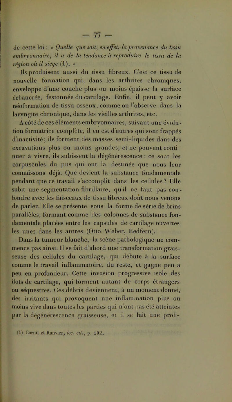 de cette loi : « Quelle que soit, eu effet, lu provenance du tissu embryonnaire, il a de la tendance a l'eprodidre le tissu de la région où il siège (1). » Ils produisent aussi du tissu fibreux. C’est ce tissu de nouvelle formation qui, dans les arthrites chroniques, enveloppe d’une couche plus ou moins épaisse la surface écliancrée, festonnée du cartilage. Enfin, il peut y avoir néoformation de tissu osseux, comme on l’observe dans la laryngite clironi(|ue, dans les vieilles arthrites, etc. A côté de ces éléments embryonnaires, suivant une évolu- tion formatrice complète, il en est d’autres qui sont frappés d’inactivité; ils forment des masses semi-liquides dans des excavations plus ou moins grandes, et ne pouvant conti nuer à vivre, ils subissent la dégénérescence : ce sont les corpuscules du pus (|ui ont la destinée que nous leur connaissons déjà. Que devient la substance fondamentale pendant que ce travail s’accomplit dans les cellules? Elle subit une segmentation fibrillaire, qu’il ne faut pas con- fondre avec les faisceaux de tissu fibreux dont nous venons de parler. Elle se présente sous la forme de série de brins parallèles, formant comme des colonnes de substance fon- damentale placées entre les capsules de cartilage ouvertes les unes dans les autres (Otto Weber, Redfern). Dans la tumeur blanche, la scène pathologique ne com- mence pas ainsi. Il se fait d’abord une transformation grais- seuse des cellules du cartilage, qui débute à la surface comme le travail inflammatoire, du reste, et gagne peu à peu en profondeur. Cette invasion progressive isole des îlots de cartilage, qui forment autant de corps étrangers ou séquestres. Ces débris deviennent, à un moment donné, des irritants qui provoquent une inflammation plus ou moins vive dans toutes les parties qui n’ont pas été atteintes par la dégénérescence graisseuse, et il se fait une proli-