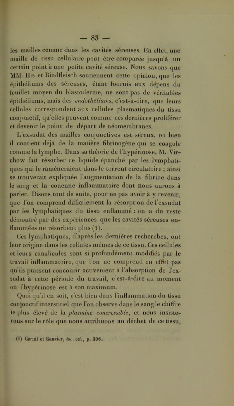 les mailles comme dans les cavités séreuses. En effet, une maille de tissu cellulaire peut être comparée jusqu’à un certain point à une petite cavité séreuse. Nous savons que MM. llis et Rindfleisch soutiennent cette opinion, que les épithéliums des séreuses, étant fournis aux dépens du feuillet moyen du blastoderme, ne sont pas de véritables épithéliums, mais des endothéliums, c’est-à-dire, c|ue leurs cellules correspondent aux cellules plasmatiques du tissu conjonctif, qu’elles peuvent comme ces dernières proliférer et devenir le point de départ de néomembranes. L’exsudât des mailles conjonctives est séreux, ou bien il contient déjà de la matière fibrinogène qui se coagule connue la lymphe. Dans sa théorie de l’hypérinose, M. Vir- chow fait résorber ce liquide épanché par les lymphati- ques qui le ramèneraient dans le torrent circulatoire ; ainsi se trouverait expliquée l’augmentation de la fibrine dans le sang et la couenne inflammatoire dont nous aurons à parler. Disons tout de suite, pour ne pas avoir à y revenir, que l’on comprend difficilement la résorption de l’exsudât par les lymphatiques du tissu enflammé ; on a du reste démontré par des expériences que les cavités séreuses en- flammées ne résorbent plus (1). Ces lymphatiques, d’après les dernières recherches, ont leur origine dans les cellules mêmes de ce tissu. Ces cellules et leurs canalicules sont si profondément modifiés par le travail inflammatoire, que l’on ne comprend en effet pas qu’ils puissent concourir activement à l’absorption de l’ex- sudât à cette période du travail, c’est-à-dire au moment où l’hypérinose est à son maximum. Quoi cju’il en soit, c’est bien dans l’inflammation du tissu conjonctif interstitiel que l’on observe dans le sangle chiffre le plus élevé de la plasmine concressible, et nous insiste- rons sur le rôle que nous attribuons au déchet de ce tissu,