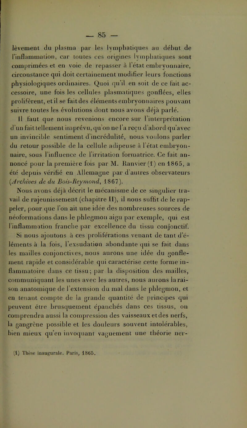 lèvement du pliisnia par les lymphaticpies au début de riuflammation, car toutes ces origines lympbaticpies sont comprimées et en voie de repasser à l’état embryonnaire, circonstance qui doit certainement modifier leurs fonctions physiologiques ordinaires. Quoi fju’il en soit de ce fait ac- cessoire, une fois les cellules plasmatiques gonflées, elles prolifèrent, etilse faitdes éléments embryonnaires pouvant suivre toutes les évolutions dont nous avons déjà parlé. il faut que nous revenions encore sur l’interprétation d’un fait tellement imprévu, qu’on ne l’a reçu d’abord qu’avec un invincible sentiment d’incrédulité, nous voulons parler du retour possible de la cellule adipeuse à l’état embryon- naire, sous l’influence de l’irritation formatrice. Ce fait an- noncé pour la première fois par M. llanvier (1) en 1865, a été depuis vérifié en Allemagne par d’autres observateurs [Archives de du Bois-Reymond, 1867). Nous avons déjà décrit le mécanisme de ce singulier tra- vail de rajeunissement (chapitre II), il nous suffit de le rap- peler, pour que l’on ait une idée des nombreuses sources de néoformations dans le phlegmon aigu par exemple, qui est l’inflamm-atiou franche par excellence du tissu conjonctif. Si nous ajoutons à ces proliférations venant de tant d’é- léments à la fois, l’exsudation abondante qui se fait dans les mailles conjonctives, nous aurons une idée du gonfle- ment rapide et considérable qui caractérise cette forme in- flammatoire dans ce tissu; par la disposition des mailles, communiquant les unes avec les autres, nous aurons la rai- son anatomique de l’extension du mal dans le phlegmon, et en tenant compte de la grande quantité de principes qui peuvent être brusquement épanchés dans ces tissus, on comprendra aussi la compression des vaisseaux et des nerfs, la gangrène possible et les douleurs souvent intolérables, bien mieux qu’en invotpianf vaguement une théorie ner-