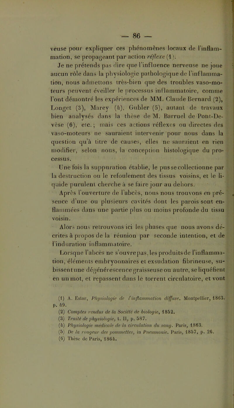 veuse pour expliquer ces phénomènes locaux de l’inflam- mation, se propageant par action réflexe (1 Je ne prétends pas dire que l’influence nerveuse ne joue aucun rôle dans la physiologie pathologique de l’inflamma- tion, nous admettons très-bien que des troubles vaso-mo- teurs peuvent éveiller le processus inflammatoire, comme l’ont démontré les expériences de MM. Claude Bernard (2), Longet (3), Marey (/i), Gubler (5), autant de travaux bien analysés clans la thèse de M. Barruel de Pont-De- vèse (6), etc. ; mais ces actions réflexes ou directes des vaso-moteurs ne sauraient intervenir pour nous dans la question cju’à titre de causes, elles ne sauraient en rien modifier, selon nous, la conception histologique du pro- cessus. Une fois la su|)puration établie, le pus se collectionne par la destruction ou le refoulement des tissus voisins, et le li- quide purulent cherche à se faire jour au dehors. Après l’ouverture de l’abcès, nous nous trouvons en pré- sence d’une ou plusieurs cavités dont les parois sont en- flammées dans une partie plus ou moins profonde du tissu voisin. Alors nous retrouvons ici les phases que nous avons dé- crites à propos de la réunion par seconde intention, et de l’induration inflammatoire. Lorsque l’abcès ne s’ouvre pas. les produitsde l’inflamma- tion, éléments embryonnaires et exsudation fibrineuse, su- bissent une dégénérescence graisseuse ou autre, se liquéfient en un mot, et repassent dans le torrent circulatoire, et vout (1) A. Estor, Physiologie de l’inflammation diffuse. Montpellier, 1863. p. û9. (2) Comptes rendus de la Société de biologie, 1852. (3) Traité de physiologie, t. 11, p. 587. (4) Physiologie médicale de la circulation du sang. Paris, 1863, (5) De la rougeur des pommettes, iii Pneumonie. Paris, 1857, p. 26. (6) Thèse de Paris, 1864.