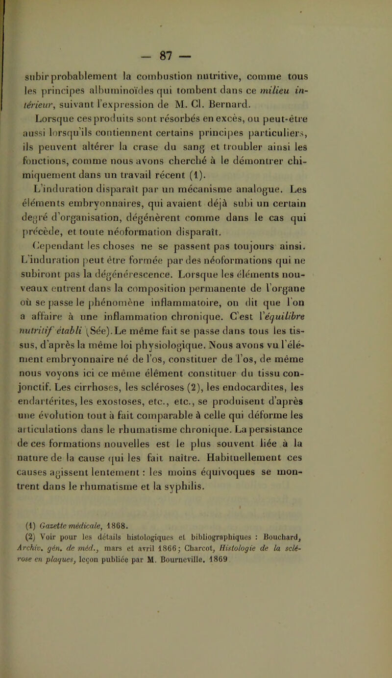 subir probablement la combustion nutritive, comme tous les principes albuminoïdes qui tombent dans ce milieu in- térieur, suivant l’expression de M. Cl. Bernard. Lorsque ces produits sont résorbés en excès, ou peut-être aussi lorsqu’ils contiennent certains principes particuliers, ils peuvent altérer la crase du sang et troubler ainsi les fonctions, comme nous avons cherché à le démontrer chi- miquement dans un travail récent (1). L’induration disparaît par un mécanisme analogue. Les éléments embryonnaires, qui avaient déjà subi un certain degré d’organisation, dégénèrent comme dans le cas qui précède, et toute néoformation disparaît. Cependant les choses ne se passent pas toujours ainsi. L'induration peut être formée par des néoformations qui ne subiront pas la dégénérescence. Lorsque les éléments nou- veaux entrent dans la composition permanente de l’organe où se passe le phénomène inflammatoire, on dit que l’on a affaire à une inflammation chronique. C’est {'équilibre nutritif établi \Sée).Le même fait se passe dans tous les tis- sus, d’après la même loi physiologique. Nous avons vu l’élé- ment embryonnaire né de l’os, constituer de l’os, de même nous voyons ici ce même élément constituer du tissu con- jonctif. Les cirrhoses, les scléroses (2), les endocardites, les endartérites, les exostoses, etc., etc., se produisent d’après une évolution tout à fait comparable à celle qui déforme les articulations dans le rhumatisme chronique. La persistance de ces formations nouvelles est le plus souvent liée à la nature de la cause (|ui les fait naître. Habituellement ces causes agissent lentement : les moins équivoques se mon- trent dans le rhumatisme et la syphilis. (1) Gazette médicale, 1868. (2) Voir pour les détails histologiques et bibliographiques : Bouchard, Archiv, gén. de méd., mars et avril 1866; Charcot, Histologie de la sclé- rose en plaques, leçon publiée par M. Bourneville. 1869
