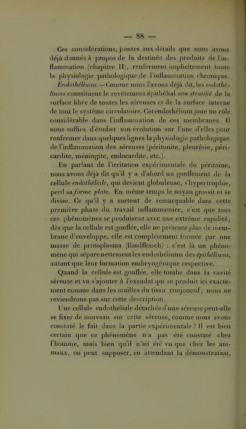 Ces considérations, jointes aux détails que notis avons déjà donnés à propos de la destinée des produits de l’in- flammation (chapitre II), renl’erment implicitement toute la physiologie pathologique de rinflammation chronique. Ë?idoihéliwns. — Comme nous l’avons déjà dit, les endothé- liums constituent le revêtement éfiithélial non stratifié de la surface libre de toutes les séreuses et de la surface interne de tout le système circulatoire. Cet endothélium joue un rôle considérable dans l’inflammation de ces membranes. Il nous suffira d’étudier son évolution sur l’une d’elles pour renfermer dans quelques lignes la physiologie pathologique de l’inflammation des séreuses (péritonite, pleurésie, péri- cardite, méningite, endocardite, etc.). En parlant de l’irritation expérimentale du péritoine, nous avons déjà dit qu’il y a d’abord un gonflement de la cellule endothéliale, qui devient globuleuse, s’hypertrophie, perd sa forme plate. En même temps le noyau grossit et se divise. Ce qu’il y a surtout de remarquable dans cette première phase du travail inflammatoire, c’est que tous ces phénomènes se produisent avec une extrême rapidité; dès que la cellule est gonflée, elle ne présente plus de mem- brane d’enveloppe, elle est complètement formée par une masse de protoplasma (Rindfleisch) ; c’est là un phéno- mène qui séparenettementles endothéliums des épithéliums, autant que leur formation embryogénique respective. Quand la cellule est gonflée, elle tombe dans la cavité séreuse et va s’ajouter à l’exsudât qui se produit ici exacte- ment comme dans les mailles du tissu conjonctif; nous ne reviendrons pas sur cette description. Une cellule endothéliale détachée d’une séreuse peut-elle se fixer de nouveau sur cette séreuse, comme nous avons constaté le fait dans la partie expérimentale ? Il est bien certain que ce phénomène n’a pas été constaté chez l’homme, mais bien qu’il n’ait été vu que chez les ani- maux, on peut supposer, en attendant la démonstration.