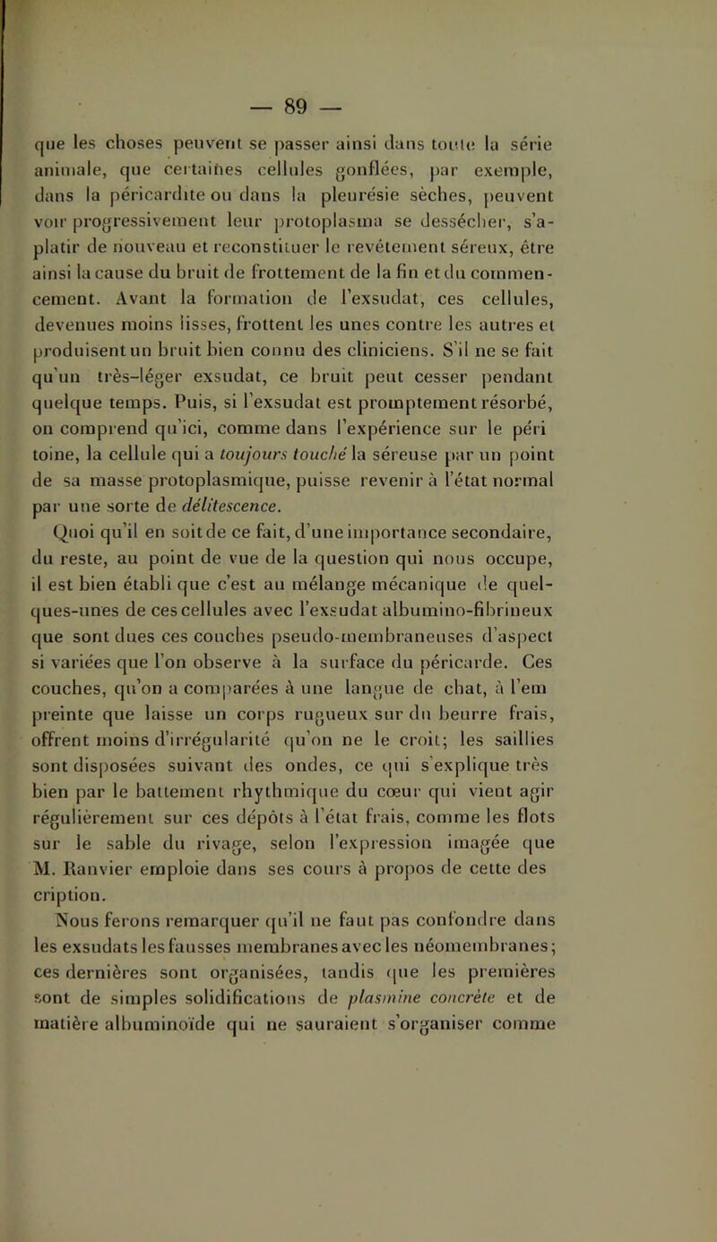 que les choses peuvent se passer ainsi dans toiMe la série animale, que certaities cellules gonflées, par exemple, dans la péricardite ou dans la pleurésie sèches, jieuvent voir progressivement leur protoplasina se dessécher, s’a- platir de nouveau et reconstituer le revêtement séreux, être ainsi la cause du bruit de frottement de la fin etdu commen- cement. Avant la formation de l’exsudât, ces cellules, devenues moins lisses, frottent les unes contre les autres et produisent un bruit bien connu des cliniciens. S’il ne se fait qu’un très-léger exsudât, ce bruit peut cesser pendant quelque temps. Puis, si l’exsudât est promptement résorbé, on comprend qu’ici, comme dans l’expérience sur le péri toine, la cellule qui a toujours touché la séreuse par un point de sa masse protoplasmique, puisse revenir à l’état normal par une sorte de délitescence. Quoi qu’il en soit de ce fait, d’une iuqiortance secondaire, du reste, au point de vue de la question qui nous occupe, il est bien établi que c’est au mélange mécanique de quel- ques-unes de ces cellules avec l’exsudât albumino-flbrineux que sont dues ces couches pseudo-membraneuses d’aspect si variées que l’on observe à la surface du péricarde. Ces couches, qu’on a com|)arées à une langue de chat, à l’em preinte que laisse un corps rugueux sur du beurre frais, offrent moins d’irrégularité qu’on ne le croit; les saillies sont disposées suivant des ondes, ce qui s’explique très bien par le battement rbytbmique du cœur qui vient agir régulièrement sur ces dépôts à l’état frais, comme les flots sur le sable du rivage, selon l’expression imagée que M. Ranvier emploie dans ses cours à propos de cette des cription. Nous ferons remarquer (ju’il ne faut pas confondre dans les exsudats les fausses membranes avec les néomembranes; ces dernières sont organisées, tandis que les premières sont de simples solidifications de plasmine concrète et de matière albuminoïde qui ne sauraient s’organiser comme