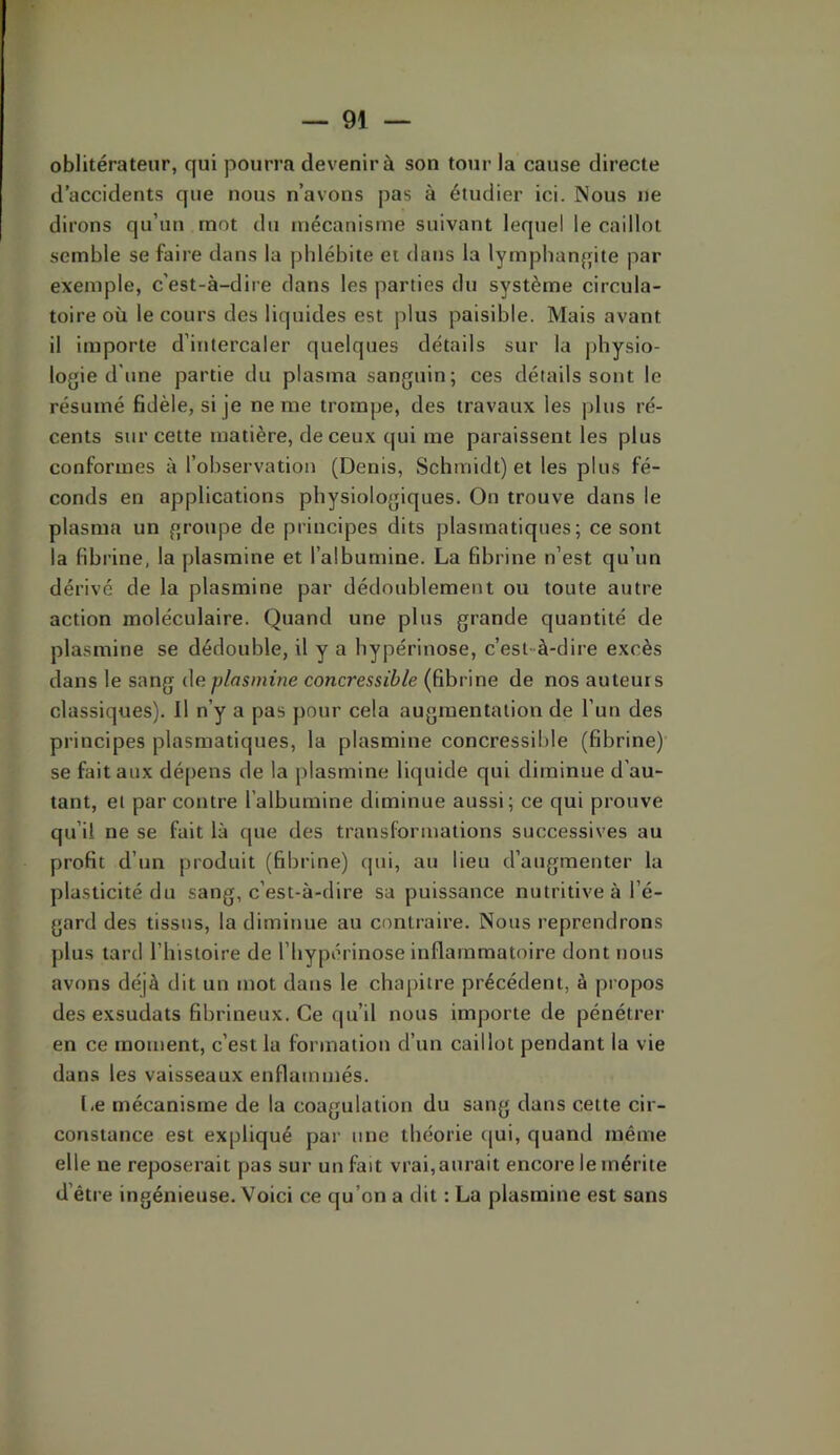 oblitérateur, qui pourra devenir à son tour la cause directe d’accidents que nous n’avons pas à étudier ici. Nous ne dirons qu’un mot du mécanisme suivant lequel le caillot semble se faire dans la phlébite et dans la lymphanjjite par exemple, c'est-à-dire dans les parties du système circula- toire où le cours des liquides est plus paisible. Mais avant il importe d’intercaler quelques détails sur la physio- logie d'une partie du plasma sanguin; ces détails sont le résumé fidèle, si je ne me trompe, des travaux les plus ré- cents sur cette matière, de ceux qui me paraissent les plus conformes à l’observation (Denis, Schmidt) et les plus fé- conds en applications physiologiques. On trouve dans le plasma un groupe de principes dits plastnatiqnes; ce sont la fibrine, la plasmine et l’albumine. La fibrine n’est qu’un dérivé de la plasmine par dédoublement ou toute autre action moléculaire. Quand une plus grande quantité de plasmine se dédouble, U y a hypérinose, c’est-à-dire excès dans le sang (\e plasmine concressible (fibrine de nos auteurs classiques). Il n’y a pas pour cela augmentation de l’un des principes plasmatiques, la plasmine concressible (fibrine)’ se fait aux dépens de la plasmine liquide qui diminue d’au- tant, et par contre l’albumine diminue aussi; ce qui prouve qu’il ne se fait là que des transformations successives au profit d’un produit (fibrine) qui, au lieu d’augmenter la plasticité du sang, c’est-à-dire sa puissance nutritive à l’é- gard des tissus, la diminue au contraire. Nous reprendrons plus tard l’instoire de l’hypérinose inflammatoire dont nous avons déjà dit un mot dans le chapitre précédent, à propos des exsudats fibrineux. Ce qu’il nous importe de pénétrer en ce moment, c’est la formation d’un caillot pendant la vie dans les vaisseaux enflammés. Le mécanisme de la coagulation du sang dans cette cir- constance est expliqué par une théorie (jui, quand même elle ne reposerait pas sur un fait vrai, aurait encore le mérite d’être ingénieuse. Voici ce qu’on a dit : La plasmine est sans