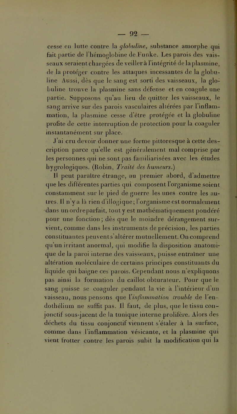 cesse en lutte contre la globuline, substance amorphe qui fait partie de l’hémoglobine de Funke, Les parois des vais- seaux seraient chargées Je veiller à l’intégrité de la plasinine, de la protéger contre les attaques incessantes de la globu- line Aussi, dès que le sang est sorti des vaisseaux, la glo- buline trouve la plasmine sans défense et en coagule une partie. Supposons qu’au lieu de (pjitter les vaisseaux, le sang arrive sur des parois vasculaires altérées par l’inflam- raation, la plasmine cesse d’étre protégée et la globuline profite de cette interruption de protection pour la coaguler instantanément sur place. J’ai cru devoir donner une forme pittoresque à cette des- cription parce qu’elle est généralement mal comprise par les personnes qui ne sont pas familiarisées avec les études bygrologiques. (Robin, Traité des humeurs.) Il peut paraître étrange, au premier abord, d’admettre que les différentes parties qui composent l’organisme soient constamment sur le pied de guerre les unes contre les au- tres. Il n’y a là rien d’illogique; l’organisme est normalement dans un ordre parfait, tout y est mathématiquement pondéré pour une fonction; dès que le moindre dérangement sur- vient, comme dans les instruments de précision, les parties constituantes peuvent s’altérer mutuellement. On comprend qu’un irritant anormal, (|ui modifie la disposition anatomi- que de la paroi interne des vaisseaux, puisse entraîner une altération moléculaire de certains principes constituants du liquide qui baigne ces parois. Cependant nous n’expliquons pas ainsi la formation du caillot obturateur. Pour que le sang puisse se coaguler j)endant la vie à l’intérieur d’un vaisseau, nous pensons que Vinflammation trouble de l’en- dothélium ne suffit pas. Il faut, de plus, que le tissu con- jonctif sous-jacent de la tunique interne prolifère. Alors des déchets du tissu conjonctif viennent s’étaler à la surface, comme dans l’inflammation vésicante, et la plasmine qui vient frotter contre les parois subit la modification qui la