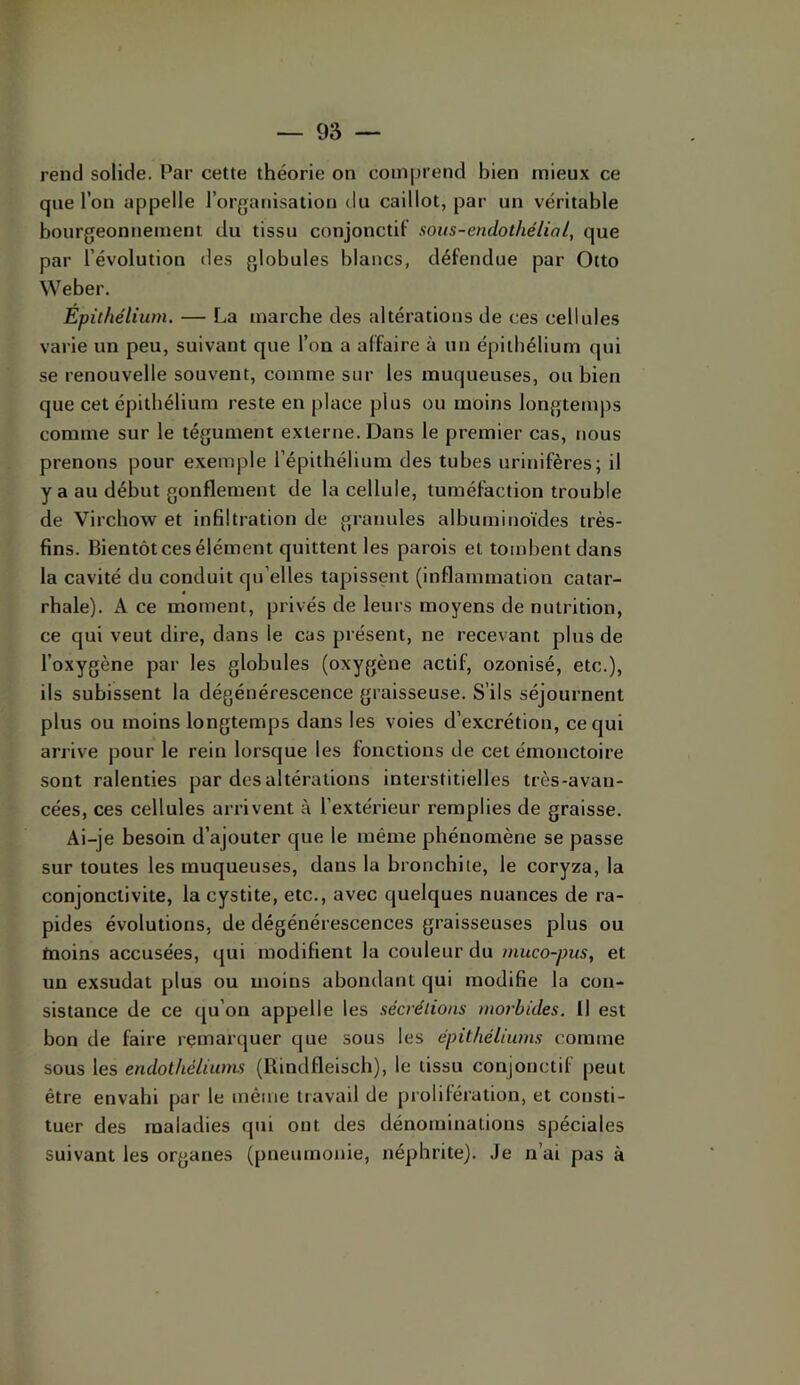 rend solide. Par cette théorie on comprend bien mieux ce que l’on appelle l’orgatiisation du caillot, par un véritable bourgeonnement du tissu conjonctif sous-endothélial, que par l’évolution îles globules blancs, défendue par Otto Weber. Épithélium. — La marche des altérations de ces cellules varie un peu, suivant que l’on a affaire à un épithélium qui se renouvelle souvent, comme sur les muqueuses, ou bien que cet épithélium reste en place plus ou moins longteiu|)s comme sur le tégument externe. Dans le premier cas, nous prenons pour exemple l’épithélium des tubes urinifères; il y a au début gonflement de la cellule, tuméfaction trouble de Virchow et infiltration de granules albuminoïdes très- fins. Bientôt ces élément quittent les parois et tombent dans la cavité du conduit qu’elles tapissent (inflammation catar- rhale). A ce moment, privés de leurs moyens de nutrition, ce qui veut dire, dans le cas présent, ne recevant plus de l’oxygène par les globules (oxygène actif, ozonisé, etc.), ils subissent la dégénérescence graisseuse. S’ils séjournent plus ou moins longtemps dans les voies d’excrétion, ce qui arrive pour le rein lorsque les fonctions de cet émouctoire sont ralenties par des altérations interstitielles très-avan- cées, ces cellules arrivent à l’extérieur remplies de graisse. Ai-je besoin d’ajouter que le même phénomène se passe sur toutes les muqueuses, dans la bronchite, le coryza, la conjonctivite, la cystite, etc., avec quelques nuances de ra- pides évolutions, de dégénérescences graisseuses plus ou moins accusées, qui modifient la couleur du muco-pus, et un exsudât plus ou moins abondant qui modifie la con- sistance de ce qu’on appelle les sécrétions morbides. Il est bon de faire remarquer que sous les épithéliums comme sous les endothéliums (Rindfleisch), le tissu conjonctif peut être envahi par le même travail de prolifération, et consti- tuer des maladies qui ont des dénominations spéciales suivant les organes (pneumotiie, néphrite). Je n’ai pas à