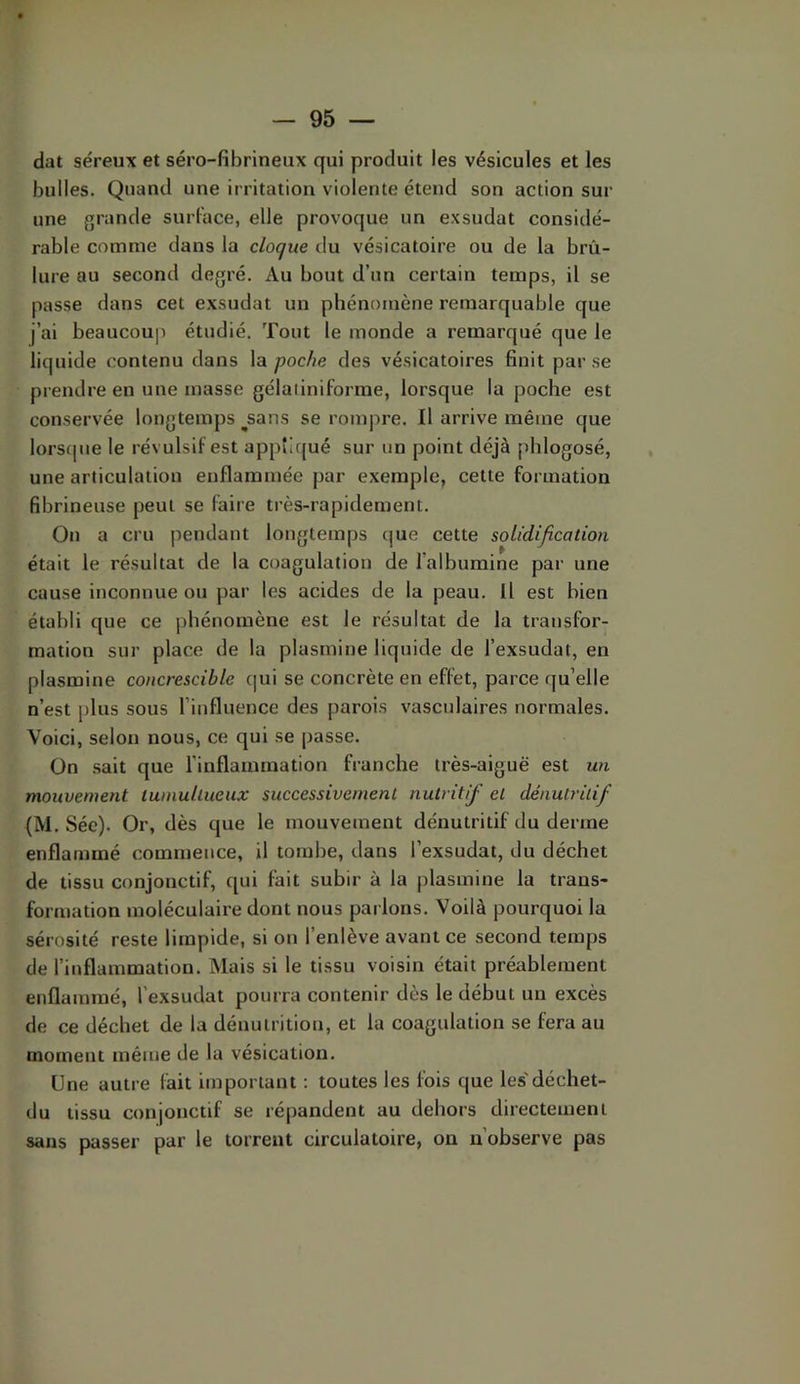 dat séreux et séro-fibrineux qui produit les vésicules et les bulles. Quand une irritation violente étend son action sur une grande surface, elle provoque un exsudât considé- rable comme dans la cloque du vésicatoire ou de la brû- lure au second degré. Au bout d’un certain temps, il se passe dans cet exsudât un phénomène remarquable que j’ai beaucoup étudié. Tout le monde a remarqué que le liquide contenu dans la poche des vésicatoires finit par se prendre en une masse gélaliniforme, lorsque la poche est conservée longtemps ^sans se rompre. Il arrive même que lors(|ue le révulsif est appîlcjué sur un point déjà phlogosé, une articulation enflammée par exemple, cette formation fibrineuse peut se faire très-rapidement. Ou a cru pendant longtemps que cette solidification était le résultat de la coagulation de l’albumine par une cause inconnue ou par les acides de la peau. H est bien établi que ce phénomène est le résultat de la transfor- mation sur place de la plasmine liquide de l’exsudât, en plasmine concrescible qui se concrète en effet, parce qu’elle n’est plus sous l’influence des parois vasculaires normales. Voici, selon nous, ce qui se passe. On sait que l’inflammation franche très-aiguë est un mouvement tumultueux successivement nutritif et dénutritif (M. Sée). Or, dès que le mouvement dénutritif du derme enflammé commence, il tombe, dans l’exsudât, du déchet de tissu conjonctif, qui fait subir à la plasmine la trans- formation moléculaire dont nous parlons. Voilà pourquoi la sérosité reste limpide, si on l’enlève avant ce second temps de l’inflammation. Mais si le tissu voisin était préablement enflammé, l’exsutlat pourra contenir dès le début un excès de ce déchet de la dénutrition, et la coagulation se fera au moment même de la vésication. Une autre fait important : toutes les feis que les'déchet- du tissu conjonctif se répandent au dehors directement sans passer par le torrent circulatoire, on n’observe pas