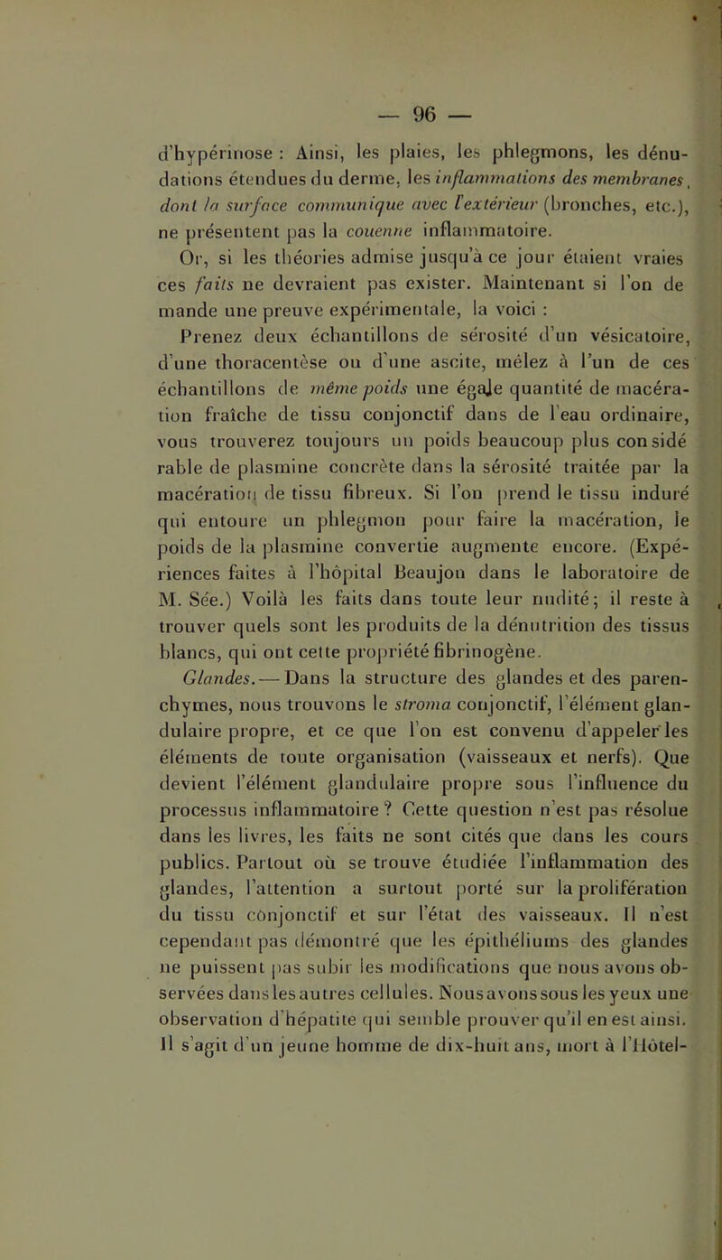d’hypérinose : Ainsi, les plaies, les phlegmons, les dénu- dations étendues du derme, les inflammalions des membranes, dont la surface communique avec l'extérieur (hronches, etc.}, ne présentent pas la couenne inflammatoire. Or, si les théories admise juscpt a ce jour étaient vraies ces faits ne devraient pas exister. Maintenant si l’on de mande une preuve expérimentale, la voici : Prenez deux échantillons de sérosité d’un vésicatoire, d’une thoracentèse ou d’une ascite, mêlez à l’un de ces échantillons de même poids une égaje quantité de macéra- tion fraîche de tissu conjonctif dans de l’eau ordinaire, vous trouverez toujours un poids beaucoup plus considé rable de plasmine concrète dans la sérosité traitée par la macération de tissu fibreux. Si l’on prend le tissu induré qui entoure un phlegmon pour faire la macération, le poids de la plasmine convertie augmente encore. (Expé- riences faites à l’hôpital Beaujon dans le laboratoire de M. Sée.) Voilà les faits dans toute leur nudité; il reste à trouver quels sont les produits de la dénutrition des tissus blancs, qui ont celte propriété fibrinogène. Glandes. — Dans la structure des glandes et des paren- chymes, nous trouvons le stroma conjonctif, l’élément glan- dulaire propre, et ce que l’on est convenu d’appeler les éléments de toute organisation (vaisseaux et nerfs). Que devient l’élément glandulaire propre sous l’influence du processus inflammatoire? Cette question n’est pas résolue dans les livres, les faits ne sont cités que dans les cours publics. Partout où se trouve étudiée l’inflammation des glandes, l’attention a surtout porté sur la prolifération du tissu conjonctif et sur l’état des vaisseaux. Il n’est cependant pas démontré que les épithéliums des glandes ne puissent pas subir les modifications que nous avons ob- servées dans les au très cellules. Nous avons sous les yeux une observation d hépatite cjui semble prouver qu’il en est ainsi. Il s’agit d’un jeune homme de dix-huit ans, mort à l’ilôtel-