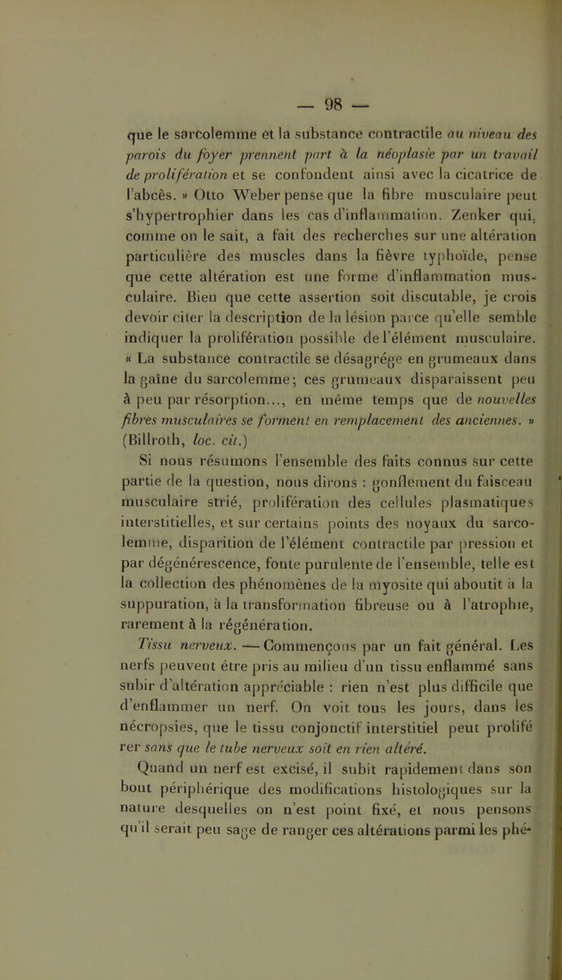 que le sarcolemrne et la substance contractile au niveau des parois du foyer prennent part à la néoplasie par un travail de prolifération ex se conFoiident ainsi avec la cicatrice de l’abcès. » Otto Weber pense que la fibre musculaire j)eut s’hypertrophier dans les cas d’inflammation. Zenker qui. comme on le sait, a fait des recherches sur une altération particulière des muscles dans la fièvre typhoïde, pense que cette altération est une forme d’inflammation mus- culaire. Bien que cette assertion soit discutable, je crois devoir citer la description de la lésion parce qu’elle semble indiquer la prolifération possible de l’élément inusculaire. « La substance contractile se désagrégé en grumeaux dans la gaine du sarcolemme; ces grumeaux disparaissent peu à peu par résorption..., en même temps que àe nouvelles fibres musculaires se forment en remplacement des anciennes. » (Billroth, loc. cit.) Si nous résumons l’ensemble des faits connus sur cette partie de la question, nous dirons : gonflement du faisceau musculaire strié, prolifération des cellules plasmatiques interstitielles, et sur certains points des noyaux du sarco- lemme, disparition de l’élément contractile par pression et par dégénérescence, fonte purulente de l'ensemble, telle est la collection des phénomènes de la myosite qui aboutit à la suppuration, à la transformation fibreuse ou à l’atrophie, rarement à la régénération. Ttssu «erwewa;. — Commençons par un fait général. Les nerfs peuvent être pris au milieu d’un tissu enflammé sans subir d’altération appréciable : rien n’est plus difficile que d’enflammer un nerf. On voit tous les jours, dans les nécropsies, que le tissu conjonctif interstitiel peut prolifé rer sans que le tube nerveux soit en rien altéré. Quand un nerf est excisé, il subit rapidement dans son bout périphérique des modifications histologiques sur la nature desquelles on n’est point fixé, et nous pensons qu’il serait peu sage de ranger ces altérations parmi les phé-