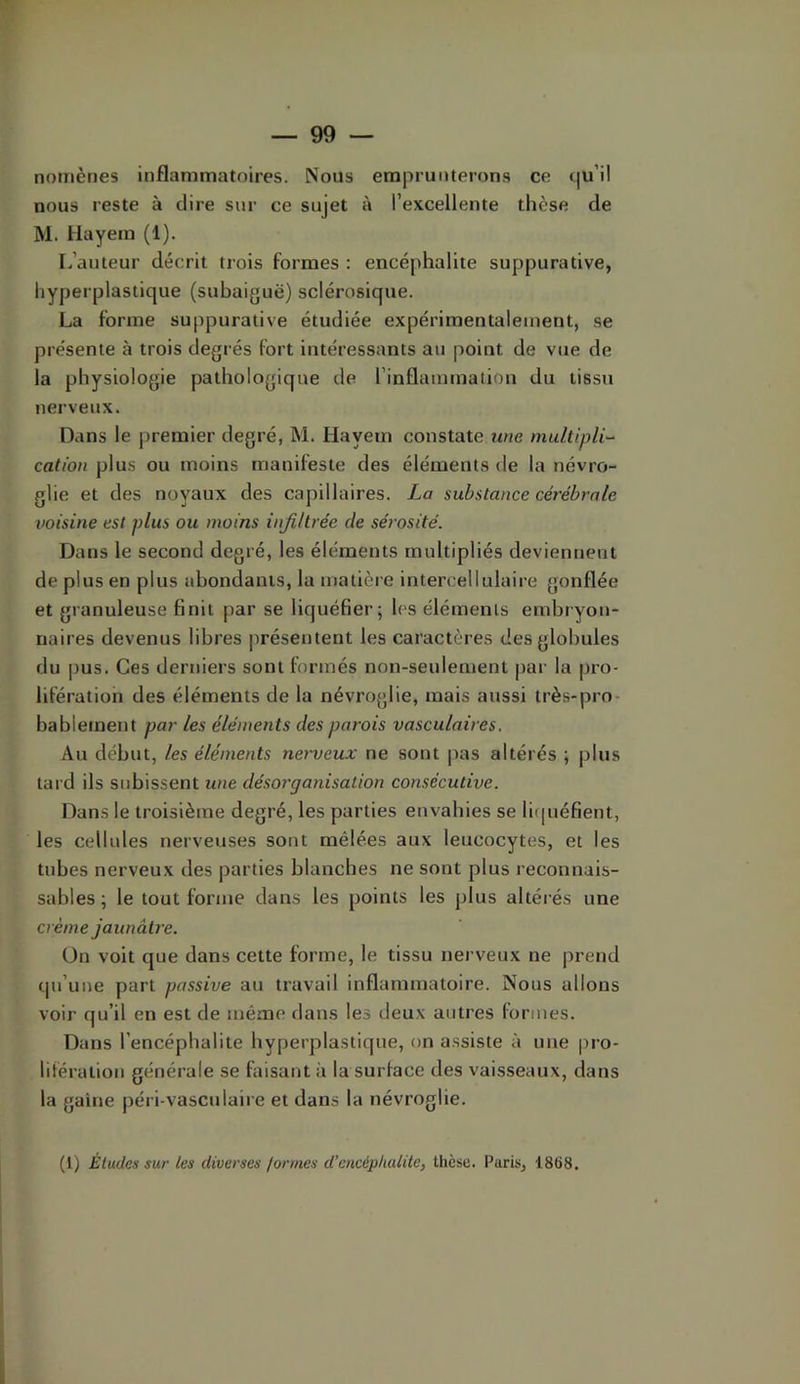 nomènes inflammatoires. Nous emprunterons ce c|u’il nous reste à dire sur ce sujet à l’excellente tlièse de M. Uayem (1). L’auteur décrit trois formes : encéphalite suppurative, hyperplastique (subaiguë) sclérosique. La forme suppurative étudiée expérimentalement, se présente à trois degrés fort intéressants au point de vue de la physiologie pathologique de l’inflammalion du tissu nerveux. Dans le premier degré, M. Hayem constate une nuiltipli~ cation plus ou moins manifeste des éléments de la névro- glie et des noyaux des capillaires. La substance cérébrale voisine est plus ou moins infiltrée de sérosité. Dans le second degré, les éléments multipliés deviennent de plus en plus ahondanis, la matière intercellulaire gonflée et granuleuse finit par se liquéfier; les éléments embryon- naires devenus libres présentent les caractères des globules du |)us. Ces derniers sont formés non-seulement par la pro- lifération des éléments de la névroglie, mais aussi très-pro- bablement par les éléments des parois vasculaires. Au début, les éléments nerveux ne sont pas altérés ; plus tard ils subissent une désorganisation consécutive. Dans le troisième degré, les parties envahies se licpiéfient, les cellules nerveuses sont mêlées aux leucocytes, et les tubes nerveux des parties blanches ne sont plus reconnais- sables; le tout forme dans les points les plus altérés une crème jaunâti'e. On voit que dans cette forme, le tissu nerveux ne prend qu’une part passive au travail inflammatoire. Nous allons voir qu’il en est de même dans les deux autres formes. Dans l’encéphalite hyperplastique, on assiste à une pro- lifération générale se faisant à la surface des vaisseaux, dans la gaine péri-vasculaire et dans la névroglie. (1) Études sur tes diverses formes d’encéphalite, thèse. Paris, 1868.