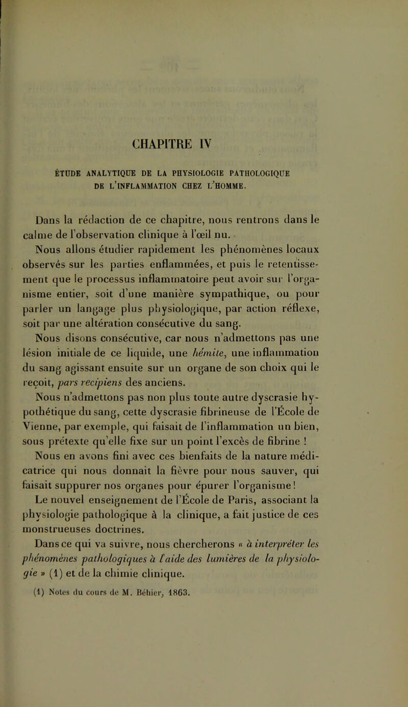 CHAPITRE IV ÉTDDE ANALYTIQUE DE LA PHYSIOLOGIE PATHOLOGIQUE DE l’inflammation CHEZ l’HOMME. Dans la rédaction de ce chapitre, nous rentrons dans le calme de l’observation clinique à l’œil nu. Nous allons étudier rapidement les phénomènes locaux observés sur les parties enflammées, et puis le retentisse- ment que le processus inflammatoire peut avoir sur l’orga- nisme entier, soit d’une manière sympathique, ou pour parler un langage plus physiologique, par action réflexe, soit par une altération consécutive du sang. Nous disons consécutive, car nous n’admettons pas une lésion initiale de ce liquide, une hémile, une inflammation du sang agissant ensuite sur un organe de son choix qui le reçoit, pars recipiens des anciens. Nous n’admettons pas non plus toute autre dyscrasie hy- pothétique du sang, cette dyscrasie fibrineuse de l’École de Vienne, par exemple, qui Faisait de l’inflammation un bien, sous prétexte qu’elle fixe sur un point l’excès de fibrine ! Nous en avons fini avec ces bienfaits de la nature médi- catrice qui nous donnait la fièvre pour nous sauver, qui faisait suppurer nos organes pour épurer l’organisme! Le nouvel enseignement de l’École de Paris, associant la physiologie pathologique à la clinique, a fait justice de ces monstrueuses doctrines. Dans ce qui va suivre, nous chercherons « à interpréter les phénomènes pathologiques à l'aide des lumières de la physiolo- gie y> (1) et de la chimie clinique.