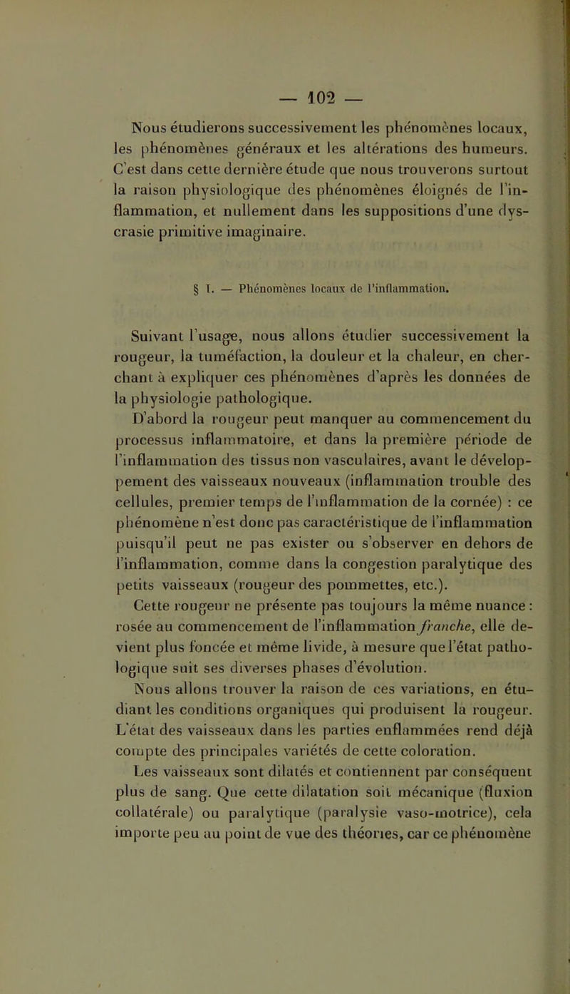 Nous étudierons successivement les phénomènes locaux, les phénomènes généraux et les altérations des humeurs. C’est dans cette dernière étude que nous trouverons surtout la raison physiologique des phénomènes éloignés de l’in- flammation, et nullement dans les suppositions d’une dys- crasie primitive imaginaire. § 1. — Phénomènes locaux de l’inflammation. Suivant l’usage, nous allons étudier successivement la rougeur, la turnéCaction, la douleur et la chaleur, en cher- chant à explkjuer ces phénomènes d’après les données de la physiologie pathologique. iTabord la rougeur peut manquer au commencement du processus inflammatoire, et dans la première période de l’inflammation des tissus non vasculaires, avant le dévelop- pement des vaisseaux nouveaux (Inflammation trouble des cellules, premier temps de l’inflammation de la cornée) ; ce phénomène n’est donc pas caractéristique de l’inflammation puisqu’il peut ne pas exister ou s’observer en dehors de l’inflammation, comme dans la congestion paralytique des petits vaisseaux (rougeur des pommettes, etc.). Cette rougeur ne présente pas toujours la même nuance : rosée au commencement de l’inflammation franche, elle ile- vient plus foncée et même livide, à mesure que l’état patho- logique suit ses diverses phases d’évolution. Nous allons trouver la raison de ces variations, en étu- diant les conditions organiques qui produisent la rougeur. L'état des vaisseaux dans les parties enflammées rend déjà compte des principales variétés de cette coloration. Les vaisseaux sont dilatés et contiennent par conséquent plus de sang. Que cette dilatation soit mécanique (fluxion collatérale) ou paralytique (paralysie vaso-motrice), cela importe peu au point de vue des théories, car ce phénomène