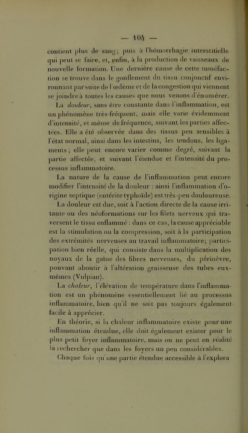 contient plus île sany; puis à rhénioriha{;ie interstitielle qui peut se foire, el, enfin, à la production de vaisseaux de nouvelle formation. Une dernière cause de cette tuméfac- tion se trouve dans le gonflement du tissu conjonctif envi- ronnant par suite de l'œdème et de la congestion qui viennent se joindre à toutes les causes que nous venons d’énumérer. La douleur, sans être constante dans l’inflammation, est un phénomène très-fréquent, mais elle varie évidemment d’intensité, et même de fréquence, suivant les parties affec- tées. Elle a été observée dans des tissus peu sensibles à l’état normal, ainsi dans les intestins, les tendons, les liga- ments ; elle peut encore varier comme degré, suivant la partie affectée, et suivant l’étendue et l’intensité du pro- cessus inflammatoire. La nature de la cause de l’inflammation peut encore modifier l’intensité de la douleur ; ainsi l’inflammation d’o- rigine septique (entérite typhoïde) est très-peu douloureuse. La douleur est due, soit à l’action directe de la cause irri- tante ou des néoformations sur les filets nerveux qui tra- versent le tissu enflammé : dans ce cas, la cause appréciable est la stimulation ou la compression, soit à la participation des extrémités nerveuses au travail inflammatoire; j^artici- pation bien réelle, qui consiste dans la multiplication des noyaux de la gaine des fibres nerveuses, du périnèvre, pouvant aboutir à l’altération graisseuse des tubes eux- mêmes (Vulpian). La chaleur, l’élévation de température dans l’inflamma- tion est un phénomène essentiellement lié au processus inflammatoire, bien (ju’il ne soit pas toujours également facile à apprécier. En théorie, si la chaleur inflammatoire existe pour une inflamtnation étendue, elle doit également exister pour le plus petit foyer inflammatoire, mais on ne peut en réalité la rechercher que dans les foyers un peu considérables. Chaque fois (|u’une partie étendue accessible à l’explora