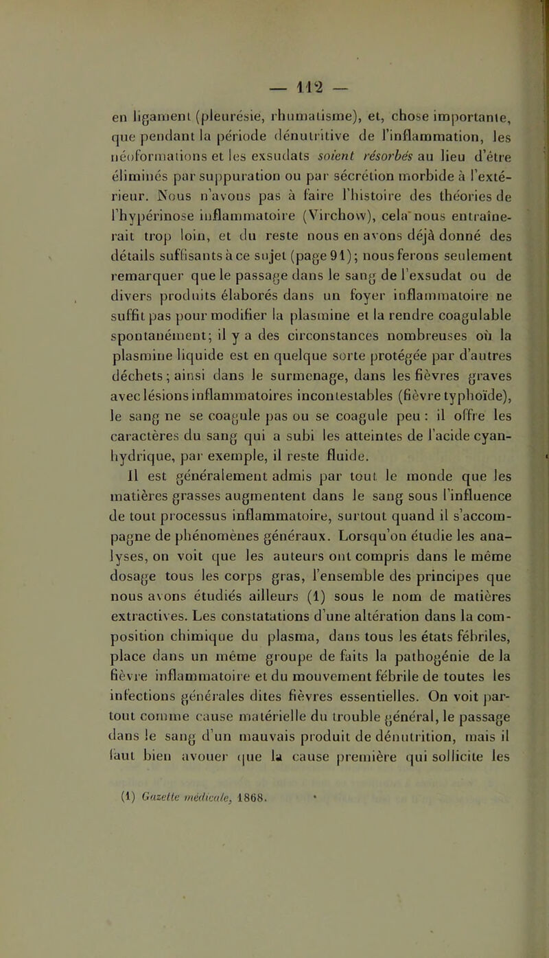 en ligaiïienl (pleurésie, rhumatisme), et, chose importante, que pendant la période dénutritive de l’inflammation, les néolormations et les exsudats soient résorbés au lieu d’étre éliminés par suj)puration ou par sécrétion morbide à l’exté- rieur. Nous n’avons pas à faire I histoire des théories de l’hypérinose inflammatoire (Virchow), cela’nous entraîne- rait trop loin, et du reste nous en avons déjà donné des détails suffisantsàce sujet (page91); nous ferons seulement remarquer que le passage dans le sang de l’exsudât ou de divers produits élaborés dans un foyer inflammatoire ne suffit pas pour modifier la plasmine et la rendre coagulable spontanément; il y a des circonstances nombreuses on la plasmine liquide est en quelque sorte protégée par d’autres déchets ; ainsi dans le surmenage, dans les fièvres graves avec lésions inflammatoires incontestables (fièvre typhoïde), le sang ne se coagule pas ou se coagule peu : il offre les caractères du sang qui a subi les atteintes de l’acide cyan- hydrique, par exemple, il reste fluide. H est généralement admis par tout le monde que les matières grasses augmentent dans le sang sous l’influence de tout processus inflammatoire, surtout quand il s’accom- pagne de phénomènes généraux. Lorsqu’on étudie les ana- lyses, on voit que les auteurs ont compris dans le même dosage tous les corps gras, l’ensemble des principes que nous avons étudiés ailleurs (1) sous le nom de matières extractives. Les constatations d’une altération dans la com- position chimique du plasma, dans tous les états fébriles, place dans un même groupe de faits la pathogénie de la fièvre inflammatoire et du mouvement fébrile de toutes les infections générales dites fièvres essentielles. On voit par- tout comme cause matérielle du trouble général, le passage dans le sang d’un mauvais produit de dénutrition, mais il làut bien avouer (|ue la cause première qui sollicite les (1) Gazelle médicale, 1868.