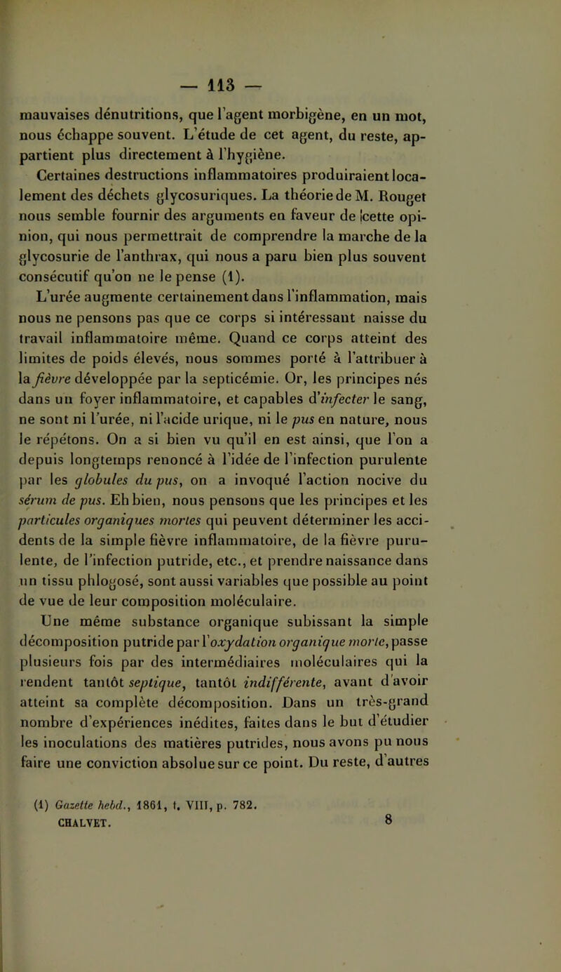 mauvaises dénutritions, que l’agent morbigène, en un mot, nous échappe souvent. L’étude de cet agent, du reste, ap- partient plus directement à l’hygiène. Certaines destructions inflammatoires produiraient loca- lement des déchets glycosuriques. La théorie de M. Rouget nous semble fournir des arguments en faveur de Icette opi- nion, qui nous permettrait de comprendre la marche delà glycosurie de l’anthrax, qui nous a paru bien plus souvent consécutif qu’on ne le pense (1). L’urée augmente certainement dans l’inflammation, mais nous ne pensons pas que ce corps si intéressant naisse du travail inflammatoire même. Quand ce corps atteint des limites de poids élevés, nous sommes porté à l’attribuer à la fièvre développée par la septicémie. Or, les principes nés dans un foyer inflammatoire, et capables à'infecter le sang, ne sont ni l’urée, ni l’acide urique, ni le pus en nature, nous le répétons. On a si bien vu qu’il en est ainsi, que l’on a depuis longtemps renoncé à l’idée de l’infection purulente par les globules du pus, on a invoqué l’action nocive du sérum de pus. Eh bien, nous pensons que les principes et les particules organiques mortes qui peuvent déterminer les acci- dents de la simple fièvre inflammatoire, de la fièvre puru- lente, de l’infection putride, etc., et prendre naissance dans un tissu phlogosé, sont aussi variables que possible au point de vue de leur composition moléculaire. Une même substance organique subissant la simple décomposition putride p'êivX' oxydation organique ??îor/c, passe plusieurs fois par des intermédiaires moléculaires qui la lendent tantôt septique, tantôt indifférente, avant d'avoir atteint sa complète décomposition. Dans un très-grand nombre d’expériences inédites, faites dans le but d’étudier les inoculations des matières putrides, nous avons pu nous faire une conviction absolue sur ce point. Du reste, d’autres (1) Gazette hebd., 1861, f. VIII, p. 782, CHALVET. 8