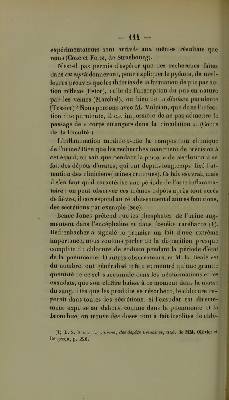 expérlmetitatenra sont arrivas aux mêmes résultats que nous (Coze et Feltz, do Strasbourg). N’est-il pas permis d’espérer que des recherches faites dans cet donneront, pour expliquer la pyémie, de meil- leures preuves que les théories de la formation de pus par ac- tion réflexe (Estor), celle de l’absorption du pus en nature par les veines (Marchai), ou bien de la diathèse purulente (Tessier)? Nous pensons avec M. Vulpian, que dans l’infec- tion dite purulente, il est impossible de ne pas admettre le passage de « corps étrangers dans la circulation ». (Cours de la Faculté.) L’inflammation modifie-t-elle la composition chimique de l’urine? Bien que les recherches manquent de précision à cet égard, on sait que pendant la période de résolution il se fait des dépôts d’urates, qui ont depuis longtemps fixé l’at- tention des cliniciens (urines critiques). Celait est vrai, mais il s’en faut qu’il caractérise une période de Pacte inflamma- toire ; on peut observer ces mêmes dépôts après tout accès de fièvre, il correspond au rétablissement d’autres fonctions, des sécrétions par exemple (Sée). Bence Jones prétend que les phosphates de l’urine aug- mentent dans l’encéphalite et dans l’ostéite raréfiante (1). Redtenbacher a signalé le premier un fait d’une extrême importance, nous voulons parler de la disparition presque complète du chlorure de sodium pendant la période d’état de la pneumonie. D’autres observateurs, et M. L. Beale est du nombre, ont généralisé le fait et montré qu’une grande quantité de ce sel s'accumule dans les néoformations et les exsudats, que son chiffre baisse à ce moment dans la masse du sang. Dès que les produits se résorbent, le chlorure re- paraît dans toutes les sécrétions. Si l’exsudât est directe- ment expulsé au dehors, comme dans la pneumonie et la bronchite, on trouve des doses tout à fait insolites de chlo- (1) L. S. Beale, De Curine, des dépôts urinaires, trad. de MM. 011i»ier et Bergeron, p. 226.
