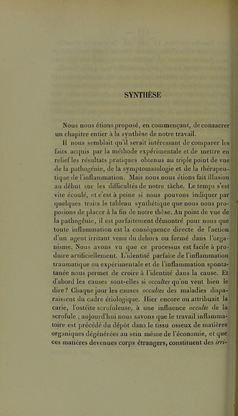SYNTHÈSE Nous nous étions proposé, en commençant, de consacrer un chapitre entier à la synthèse de notre travail. Il nous semblait qu’il serait intéressant de comparer les faits acquis par la méthode expérimentale et de mettre en relief les résultats pratiques obtenus au triple point de vue de la pathojfénie, de la symptomatologie et de la thérapeu- tique de l’inflammation. Mais nous nous étions fait illusion au début sur les difficultés de notre tâche. Le temps s’est vite écoulé, et c'est à peine si nous pouvons indiquer par quelques traits le tableau synthétique que nous nous pro- posions de placer à la fin de notre thèse. Au point de vue de la pathogénie, il est parfaitement démontré pour nous que toute inflammation est la conséquence directe de l’action d’un agent irritant venu du dehors ou formé dans l’orga- nisme. Nous avons vu que ce processus est facile à pro- duire artificiellement. L’identité parfaite de l’inflammation traumatique ou expérimentale et de l’inflammation sponta- tanée nous permet de croire à l’identité dans la cause. Et d’abord les causes sont-elles si occultes qu’on veut bien le dire? Chaque jour les causes occultes i\es maladies dispa- raissent du cadre étiologique. Hier encore on attribuait la carie, l’ostéite scrofuleuse, à une influence occulte de la scrofule ; aujourd’hui nous savons que le travail inflamma- toire est précédé du dépôt dans le tissu osseux de matières organiques dégénérées au sein même de l’économie, et que ces matières devenues corps étrangers, constituent des <'m-