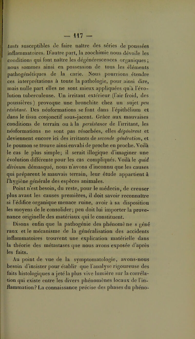 \\1 — tants susceptibles de faire naître des séries de poussées inflammatoires. D’autre part, la zoochimie nous dévoile les conditions qui font naître les dégénérescences organiques ; nous sommes ainsi en possession de tous les éléments pathogénéti(jues de la carie. Nous pourrions étendre ces interprétations à toute la pathologie, pour ainsi dire, mais nulle part elles ne sont mieux appliquées qu’à l’évo- lution tuberculeuse. Un irritant extérieur (l’air froid, des poussières ) provoque une bronchite chez un sujet peu résistant. Des néoforraations se font dans l’épithélium et dans le tissu conjonctif sous-jacent. Grâce aux mauvaises conditions de terrain ou à la persistance de l’irritant, les néoformations ne sont pas résorbées, elles dégénèrent et deviennent encore ici des irritants de seconde génération^ et le poumon se trouve ainsi envahi de proche en proche. Voilà le cas le plus simple; il serait illogique d’imaginer une évolution différente pour les cas compliqués. Voilà le quid divinum démasqué, nous n’avons d’inconnu que les causes qui préparent le mauvais terrain, leur étude appartient à l’hygiène générale des espèces animales. Point n’est besoin, du reste, pour le médecin, de creuser plus avant les causes premières, il doit savoir reconnaître si l’édifice organique menace ruine, avoir à sa disposition les moyens de le consolider; peu doit lui importer la prove- nance originelle des matériaux qui le constituent. Disons enfin que la pathogénie des phénomène s géné raux et le mécanisme de la généralisation des accidents inflammatoires trouvent une explication matérielle dans la théorie des métastases que nous avons exposée d’après les faits. Au point de vue de la symptomatologie, avons-nous besoin d’insister pour établir que l’analyse rigoureuse des faits histologiques a jeté la plus vive lumière sur la corréla- tion qui existe entre les divers phénomènes locaux de l’in- flammation? La connaissance précise des phases du phéno-