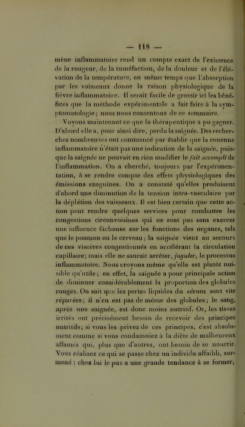 mène inflammatoire rend un compte exact de l’existence de la rougeur, de la tuméfaction, de la douleur et de l’élé- vation de la température, en même temps (|ue l’absorption par les vaisseaux donne la raison physiologique de la fièvre inflammatoire. Il serait facile de grossir ici les béné- fices que la méthode expérimentale a fait faire à la sym- ptomatologie; nous nous contentons de ce sommaire. Voyons maintenant ce que la thérapeutique a pu gagner. D’abord elle a, pour ainsi dire, perdu la saignée. Des recher- ches nombreuses ont commencé par établir que la couenne inflammatoire n’était pas une indication de la saignée, puis- que la saignée ne pouvait en rien modifier le fait accompli de l’inflammation. On a cherché, toujours par l’expérimen- tation, à se rendre compte des effets physiologiques des émissions sanguines. On a constaté qu’elles produisent d’abord une diminution de la tension intra-vasculaire par la déplétion des vaisseaux. Il est bien certain que cette ac- tion peut rendre quelques services pour combattre les congestions circonvoisines qui ne sont pas sans exercer une influence fâcheuse sur les fonctions des organes, tels que le poumon ou le cerveau ; la saignée vient au secours de ces viscères congestionnés en accélérant la circulation capillaire; mais elle ne saurait otvèiex', juguler, le processus inflammatoire. Nous croyons même qu’elle est plutôt nui- sible qu’utile; en effet, la saignée a pour principale action de diminuer considérablement la proportion des globules rouges. On sait qno les pertes liquides du sérum sont vite réparées; il n’en est pas de meme des globules; le sang, après une saignée, est donc moins nutritif. Or, les tissus irrités ont précisément besoin de recevoir des principes nutritifs; si vous les privez de ces principes, c’est absolu- ment comme si vous condamniez à la diète de malheureux affamés qui, plus que d’autres, ont besoin de se nourrir. Vous réalisez ce qui se passe chez un individu affaibli, sur- mené ; chez lui le pus a une grande tendance à se former,