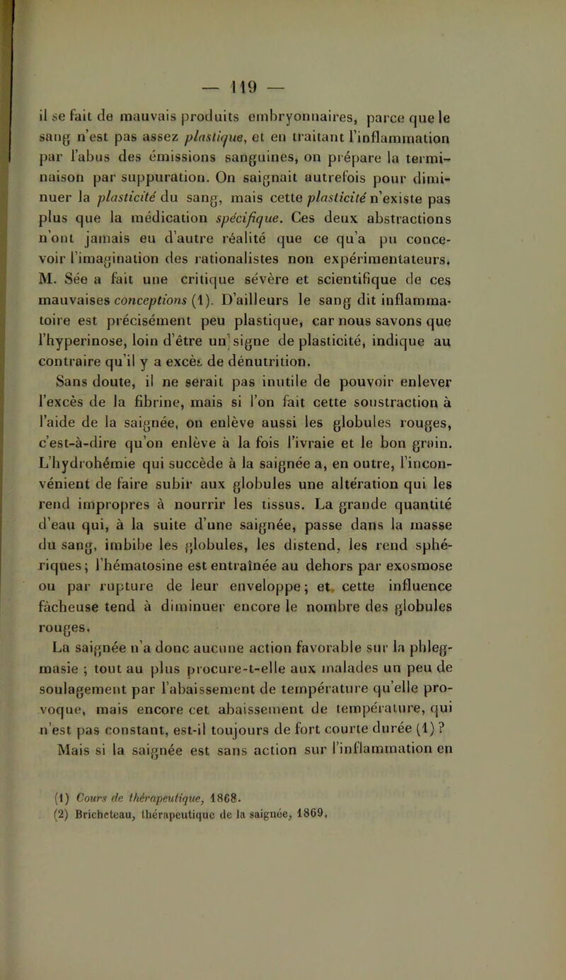il se fait de mauvais produits embryonnaires, parce fjue le sang n’est pas assez plastique, et en traitant l’inflammation par l’abus des émissions sanguines, on prépare la termi- naison par suppuration. On saignait autrefois pour dimi- nuer la plasticité du sang, mais cette plasticité n’existe pas plus que la médication spécifique. Ces deux abstractions n’ont jamais eu d’autre réalité que ce qu’a pu conce- voir l’imagination des rationalistes non expérimentateurs. M. Sée a fait une critique sévère et scientifique de ces mauvaises concepn’oas (1). D’ailleurs le sang dit inflamma- toire est précisément peu plastique, car nous savons que l’hyperinose, loin d’être un] signe de plasticité, indique au contraire qu’il y a excès, de dénutrition. Sans doute, il ne serait pas inutile de pouvoir enlever l’excès de la fibrine, mais si l’on fait cette soustraction à l’aide de la saignée, on enlève aussi les globules rouges, c’est-à-dire qu’on enlève à la fois l’ivraie et le bon groin. L’hydrohémie qui succède à la saignée a, en outre, l’incon- vénient de faire subir aux globules une altération qui les rend impropres à nourrir les tissus. La grande quantité d’eau qui, à la suite d’une saignée, passe dans la masse du sang, imbibe les globules, les distend, les rend sphé- riques; l’bématosine est entraînée au dehors par exosmose ou par rupture de leur enveloppe ; et, cette influence fâcheuse tend à diminuer encore le nombre des globules rouges. La saignée n’a donc aucune action favorable sur la pbleg- masie ; tout au plus procure-t-elle aux malades un peu de soulagement par l’abaissement de température qu’elle pro- voque, mais encore cet abaissement de température, qui n’est pas constant, est-il toujours de fort courte durée (1) ? Mais si la saignée est sans action sur l’inllammation en (1) Cours de thérapeutique, 1868. (2) Brichetcau, thérapeutique tle la saignée, 1869,