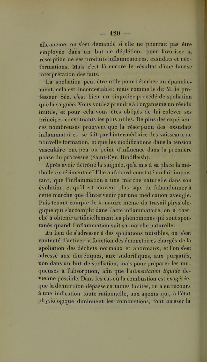 elle-même, on s’est demandé si elle ne pourrait pas être employée dans un but de déplétion, pour favoriser la résorption de ses produits inflammatoires, exsudats et néo- formations. Mais c’est là encore le résultat d’une fausse interprétation des faits. La spoliation peut être utile pour résorber un épanche- ment, cela est incontestable ; mais comme le dit M. le pro- fesseur Sée, c’est bien un singulier procédé de spoliation que la saignée. Vous voulez prendre à l’organisme un résidu inutile, et pour cela vous êtes obligés de lui enlever ses principes constituants les plus utiles. De plus des expérien- ces nombreuses prouvent que la résorption des exsudats inflammatoires se fait par l’intermédiaire des vaisseaux de nouvelle formation, et que les modifications dans la tension vasculaire ont peu ou point d’influence dans la première phase du processus (Saint-Cyr, Rindfleish). Après avoir détrôné la saignée, ([u’a mis à sa place la mé- thode expérimentale?Elle a d’abord constaté un fait impor- tant, que l’inflammation a une marche naturelle dans son évolution, et qu’il est souvent plus sage de l’abandonner à cette marche que d’intervenir par une médication aveugle. Puis tenant compte de la nature même du travail physiolo- gique qui s’accomplit dans l’acte inflammatoire, on a cher- ché à obtenir artificiellement les phénomènes qui sont spon- tanés quand l’inflammation suit sa marche naturelle. Au lieu de s’adresser à des spoliations nuisibles, on s’est contenté d’activer la fonction des émonctoires chargés de la spoliation des déchets normaux et anormaux, et l’on s’est adressé aux diurétiques, aux sudorifiques, aux purgatifs, uon dans un but de spoliation, mais pour préparer les mu- (jueuses à l’absorption, afin que Valvnentation liquide de- vienne possible. Dans les cas où la combustion est exagérée, que la dénutrition dépasse certaines limites, on a eu recours à une indication toute rationnelle, aux agents qui, à l’état physiologique diminuent les combustions, font baisser la