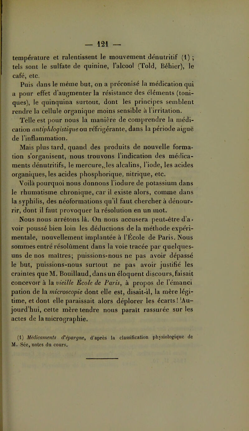 température et ralentissent le mouvement dénutritif (1) ; tels sont le sulfate de quinine, l’alcool (Told, Béhier), le café, etc. Puis dans le même but, on a préconisé la médication qui a pour effet d’augmenter la résistance des éléments (toni- ques), le quinquina surtout, dont les principes semblent rendre la cellule organique moins sensible à l’irritation. Telle est pour nous la manière de comprendre la médi- cation antiphlogistique ovx réfrigérante, dans la période aiguë de l’inflammation. Mais plus lard, quand des produits de nouvelle forma- tion s’organisent, nous trouvons l’indication des médica- ments dénutriiifs, le mercure,.les alcalins, l’iode, les acides organiques, les acides phosphorique, nitrique, etc. Voilà pourquoi nous donnons l’iodure de potassium dans le rhumatisme chronique, car il existe alors, comme dans la syphilis, des néoformations qu’il faut chercher à dénour- rir, dont il faut provoquer la résolution en un mot. Nous nous arrêtons là. On nous accusera peut-être d’a- voir poussé bien loin les déductions de la méthode expéri- mentale, nouvellement implantée à l’École de Paris. Nous sommes entré résolûment dans la voie tracée par quelques- uns de nos maîtres; puissions-nous ne pas avoir dépassé le but, puissions-nous surtout ne pas avoir justifié les craintes que M. Bouillaud, dans un éloquent discours, faisait concevoir à la vieille Ecole de Paris, à propos de l’émanci pation de la mia'oscopie dont elle est, disait-il, la mère légi- time, et dont elle paraissait alors déplorer les écarts!'Au- jourd’hui, cette mère tendre nous paraît rassurée sur les actes de la micrographie. (1) Médicaments d’épargne, d’après la classification physiologique de M. Séc, notes du cours.