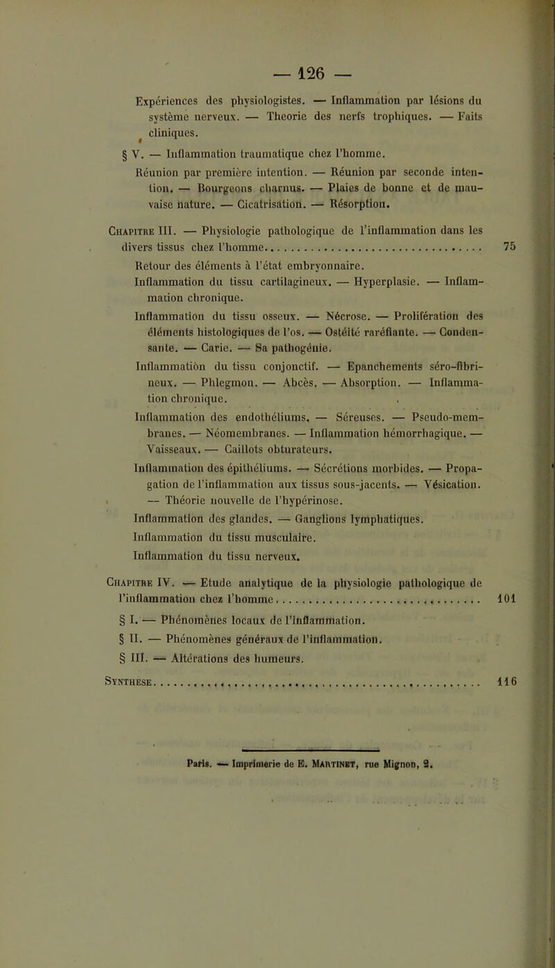 Expériences des physiologistes. — Inflammation par lésions du système nerveux. — Théorie des nerfs trophiques. — Faits ^ cliniques. § V. — Inflammation traumatique chez l’homme. Réunion par première intention. — Réunion par seconde inten- tion, — Bourgeons cliarnus. — Plaies de bonne et de mau- vaise nature. — Cicatrisation. — Résorption. CuAPiTnE III. — Physiologie pathologique de l’inflammation dans les divers tissus chez l’homme 75 Retour des éléments à l’état embryonnaire. Inflammation du tissu cartilagineux. — Hyperplasie. — Inflam- mation chronique. Inflammation du tissu osseux. — Nécrose. — Prolifération des éléments histologiques de l’os. — Ostéite raréfiante. — Conden- sante. — Carie. — Sa pathogéuie. Inflammation du tissu conjonctif. — Epanchements séro-flbri- neux. — Phlegmon. — Abcès. — Absorption. — Inflamma- tion chronique. Inflammation des endothéliums. — Séreuses. — Pseudo-mem- branes. — Néomeinbranes. — Inflammation hémorrhagique. — Vaisseaux. — Caillots obturateurs. Inflammation des épithéliums. —■ Sécrétions morbides. — Propa- gation de l’inflammation aux tissus sous-jacents. — Vésication. I — Théorie nouvelle de l’hypérinose. Inflammation des glandes. — Ganglions lymphatiques. Inflammation du tissu musculaire. Inflammation du tissu nerveux. Chapithe IV. — Etude analytique de la physiologie pathologique de rinflammation chez l’homme 101 § I. — Phénomènes locaux de l’Inflammation. § II. — Phénomènes généraux de l’inflammation. § III. — Altérations des humeurs. SYNTHESE 116 Paris. — Imprimerie de E. Martinet, rue Mignon, 3,