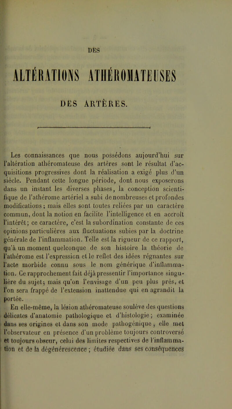 ALTÉRATIONS ATHÉROMATIllSES DES ARTÈRES. Les connaissances que nous possédons aujourd’hui sur l’altération athéromateuse des artères sont le résultat d’ac- quisitions progressives dont la réalisation a exigé plus d’un siècle. Pendant cette longue période, dont nous exposerons dans un instant les diverses phases, la conception scienti- fique de l’athérome artériel a subi de nombreuses et profondes modifications ; mais elles sont toutes reliées par un caractère commun, dont la notion en facilite l’intelligence et en accroît l’intérêt; ce caractère, c’est la subordination constante de ces opinions particulières aux fluctuations subies par la doctrine générale de l’inflammation. Telle est la rigueur de ce rapport, qu’à un moment quelconque de son histoire la théorie de l’athérorae est l’expression et le reflet des idées régnantes sur l’acte morbide connu sous le nom générique d’inflamma- tion. Ce rapprochement fait déjà pressentir l’importance singu- lière du sujets mais qu’on l’envisage d’un peu plus près, et l’on sera frappé de l’extension inattendue qui en agrandit la portée. En elle-même, la lésion athéromateuse soulève des questions délicates d’anatomie pathologique et d’histologie ; examinée dans ses origines et dans son mode pathogénique , elle met l’observateur en présence d’un problème toujours controversé I et toujours obscur, celui des limites respectives de l’inflamma- j tion et de la dégénérescence ; étudiée dans ses conséquences