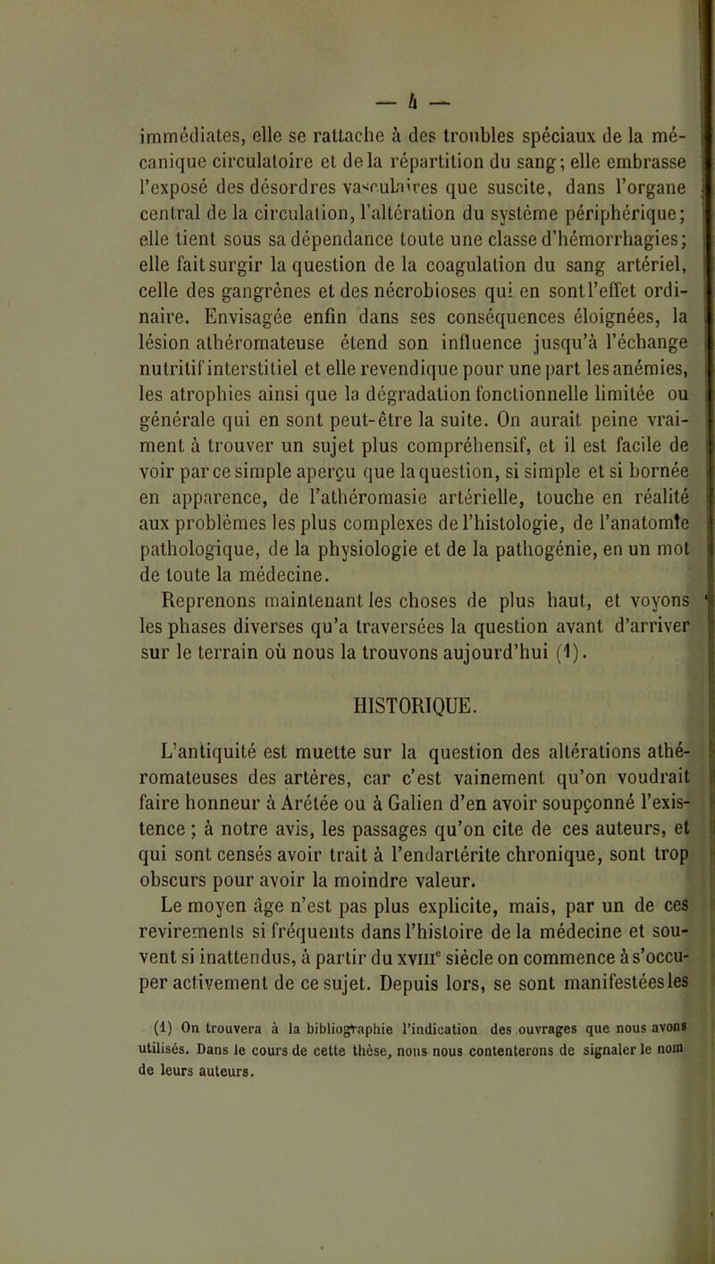 immédiates, elle se rattache à des troubles spéciaux de la mé- canique circulatoire et delà répartition du sang; elle embrasse l’exposé des désordres va^r.ulaires que suscite, dans l’organe central de la circulation, l’altération du système périphérique; elle lient sous sa dépendance toute une classe d’hémorrhagies; elle fait surgir la question de la coagulation du sang artériel, celle des gangrènes et des nécrobioses qui en sont l’effet ordi- naire. Envisagée enfin dans ses conséquences éloignées, la lésion athéromateuse étend son influence jusqu’à l’échange nutritif interstitiel et elle revendique pour une part les anémies, les atrophies ainsi que la dégradation fonctionnelle limitée ou générale qui en sont peut-être la suite. On aurait peine vrai- ment à trouver un sujet plus compréhensif, et il est facile de voir par ce simple aperçu que la question, si simple et si bornée en apparence, de l’athéromasie artérielle, touche en réalité aux problèmes les plus complexes de l’histologie, de l’anatomîe pathologique, de la physiologie et de la pathogénie, en un mol de toute la médecine. Reprenons maintenant les choses de plus haut, et voyons les phases diverses qu’a traversées la question avant d’arriver sur le terrain où nous la trouvons aujourd’hui (1). HISTORIQUE. L’antiquité est muette sur la question des altérations athé- romateuses des artères, car c’est vainement qu’on voudrait faire honneur à Arétée ou à Galien d’en avoir soupçonné l’exis- tence ; à notre avis, les passages qu’on cite de ces auteurs, et qui sont censés avoir trait à l’endarlérite chronique, sont trop obscurs pour avoir la moindre valeur. Le moyen âge n’est pas plus explicite, mais, par un de ces revirements si fréquents dans l’histoire delà médecine et sou- vent si inattendus, à partir du xviii“ siècle on commence à s’occu- per activement de ce sujet. Depuis lors, se sont manifestées les (1) On trouvera à la bibliographie l’indication des ouvrages que nous avons utilisés. Dans le cours de cette thèse, nous nous contenterons de signaler le nom de leurs auteurs.