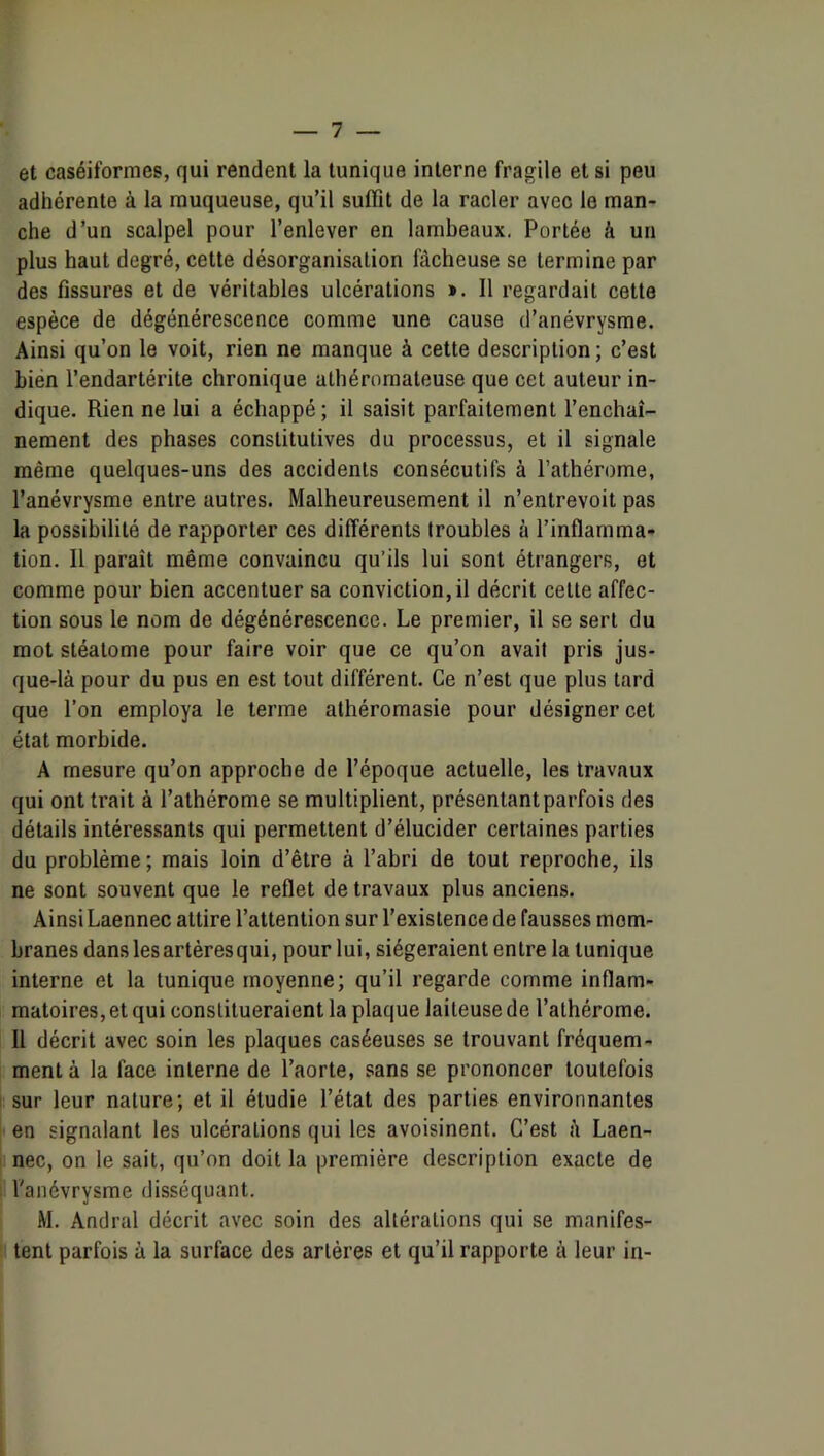 et caséiformes, qui rendent la tunique interne fragile et si peu adhérente à la muqueuse, qu’il suffit de la racler avec le man- che d’un scalpel pour l’enlever en lambeaux. Portée à un plus haut degré, cette désorganisation fâcheuse se termine par des fissures et de véritables ulcérations ». 11 regardait cette espèce de dégénérescence comme une cause d’anévrysme. Ainsi qu’on le voit, rien ne manque à cette description; c’est bien l’endartérite chronique athéromateuse que cet auteur in- dique. Rien ne lui a échappé ; il saisit parfaitement l’enchaî- nement des phases constitutives du processus, et il signale même quelques-uns des accidents consécutifs à l’athérome, l’anévrysme entre autres. Malheureusement il n’entrevoit pas la possibilité de rapporter ces différents troubles à l’inflamma- tion. 11 paraît même convaincu qu’ils lui sont étrangers, et comme pour bien accentuer sa conviction, il décrit celte affec- tion sous le nom de dégénérescence. Le premier, il se sert du mot stéalome pour faire voir que ce qu’on avait pris jus- que-là pour du pus en est tout différent. Ce n’est que plus lard que l’on employa le terme athéromasie pour désigner cet état morbide. A mesure qu’on approche de l’époque actuelle, les travaux qui ont trait à l’athérome se multiplient, présentant parfois des détails intéressants qui permettent d’élucider certaines parties du problème ; mais loin d’être à l’abri de tout reproche, ils ne sont souvent que le reflet de travaux plus anciens. Ainsi Laennec attire l’attention sur l’existence de fausses mem- branes dans les artères qui, pour lui, siégeraient entre la tunique interne et la tunique moyenne; qu’il regarde comme inflam- matoires, et qui constitueraient la plaque laiteuse de l’alhérome. 11 décrit avec soin les plaques caséeuses se trouvant fréquem- ment à la face interne de l’aorte, sans se prononcer toutefois . sur leur nature; et il étudie l’état des parties environnantes en signalant les ulcérations qui les avoisinent. C’est à Laen- I nec, on le sait, qu’on doit la première description exacte de l'anévrysme disséquant. M. Andral décrit avec soin des altérations qui se manifes- tent parfois à la surface des artères et qu’il rapporte à leur in-