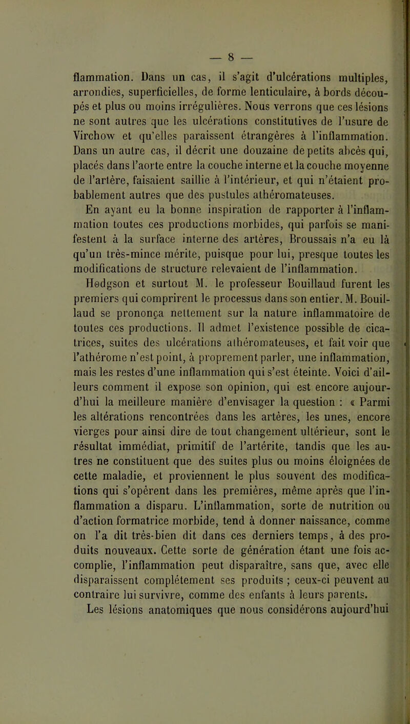 flammalion. Dans un cas, il s’agit d’ulcérations multiples, arrondies, superficielles, de forme lenticulaire, à bords décou- pés et plus ou moins irrégulières. Nous verrons que ces lésions ne sont autres que les ulcérations constitutives de l’usure de Virchow et qu’elles paraissent étrangères à l’inflammation. Dans un autre cas, il décrit une douzaine de petits abcès qui, placés dans l’aorte entre la couche interne et la couche moyenne de l’artère, faisaient saillie à l’intérieur, et qui n’étaient pro- bablement autres que des pustules athéromateuses. En ayant eu la bonne inspiration de rapporter à l’inflam- mation toutes ces productions morbides, qui parfois se mani- festent à la surface interne des artères, Broussais n’a eu là qu’un très-mince mérite, puisque pour lui, presque toutes les modifications de structure relevaient de l’inflammation. Hodgson et surtout M. le professeur Bouillaud furent les premiers qui comprirent le processus dans son entier. M. Bouil- laud se prononça nettement sur la nature inflammatoire de toutes ces productions. 11 admet l’existence possible de cica- trices, suites des ulcéi'ations athéromateuses, et fait voir que ' l’alhérome n’est point, à proprement parler, une inflammation, mais les restes d’une inflammation qui s’est éteinte. Voici d’ail- leurs comment il expose son opinion, qui est encore aujour- d’hui la meilleure manière d’envisager la question : « Parmi les altérations rencontrées dans les artères, les unes, encore vierges pour ainsi dire de tout changement ultérieur, sont le résultat immédiat, primitif de l’artérite, tandis que les au- tres ne constituent que des suites plus ou moins éloignées de cette maladie, et proviennent le plus souvent des modifica- tions qui s’opèrent dans les premières, même après que f in- flammation a disparu. L’inflammation, sorte de nutrition ou d’action formatrice morbide, tend à donner naissance, comme on l’a dit très-bien dit dans ces derniers temps, à des pro- j duits nouveaux. Cette sorte de génération étant une fois ac- I complie, l’inflammation peut disparaître, sans que, avec elle | disparaissent complètement ses produits ; ceux-ci peuvent au »j contraire lui survivre, comme des enfants à leurs parents. | Les lésions anatomiques que nous considérons aujourd’hui i; l