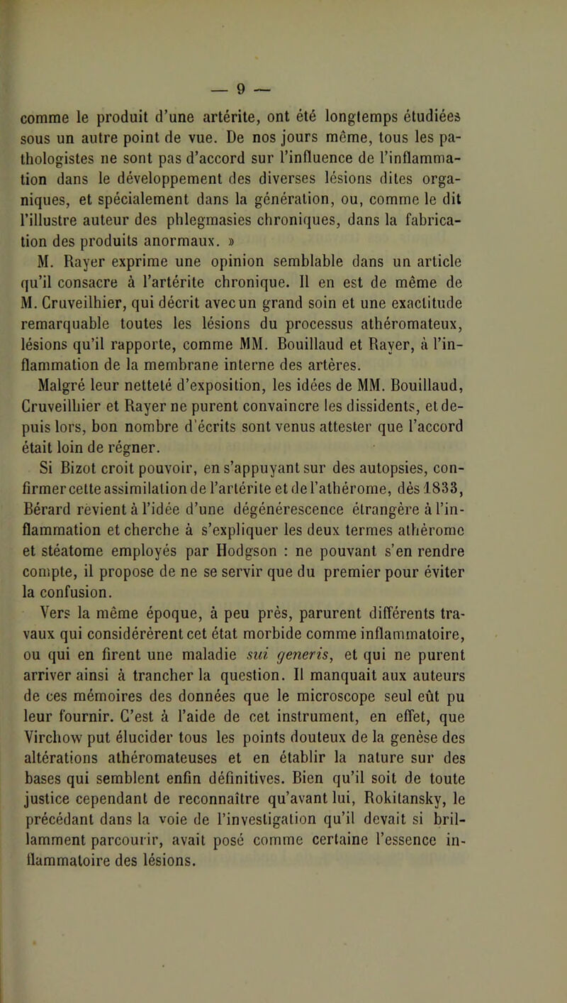 comme le produit d’une artérite, ont été longtemps étudiées sous un autre point de vue. De nos jours même, tous les pa- thologistes ne sont pas d’accord sur l’influence de l’inflamma- tion dans le développement des diverses lésions dites orga- niques, et spécialement dans la génération, ou, comme le dit l’illustre auteur des phlegmasies chroniques, dans la fabrica- tion des produits anormaux. » M. Rayer exprime une opinion semblable dans un article qu’il consacre à l’artérite chronique. 11 en est de même de M. Cruveilhier, qui décrit avec un grand soin et une exactitude remarquable toutes les lésions du processus athéromateux, lésions qu’il rapporte, comme MM. Bouillaud et Rayer, à l’in- flammation de la membrane interne des artères. Malgré leur netteté d’exposition, les idées de MM. Bouillaud, Cruveilbier et Rayer ne purent convaincre les dissidents, et de- puis lors, bon nombre d’écrits sont venus attester que l’accord était loin de régner. Si Bizot croit pouvoir, en s’appuyant sur des autopsies, con- firmer cette assimilation de l’artérite et de l’athérome, dès 1833, Bérard revient à l’idée d’une dégénérescence étrangère à l’in- flammation et cherche à s’expliquer les deux termes alhèrome et stéatome employés par Hodgson : ne pouvant s’en rendre compte, il propose de ne se servir que du premier pour éviter la confusion. Vers la même époque, à peu près, parurent différents tra- vaux qui considérèrent cet état morbide comme inflammatoire, ou qui en firent une maladie sui generis, et qui ne purent arriver ainsi à trancher la question. Il manquait aux auteurs de ces mémoires des données que le microscope seul eût pu leur fournir. C’est à l’aide de cet instrument, en effet, que Virchow put élucider tous les points douteux de la genèse des altérations athéromateuses et en établir la nature sur des bases qui semblent enfin définitives. Bien qu’il soit de toute justice cependant de reconnaître qu’avant lui, Rokitansky, le précédant dans la voie de l’investigation qu’il devait si bril- lamment parcourir, avait posé comme certaine l’essence in- flammatoire des lésions.