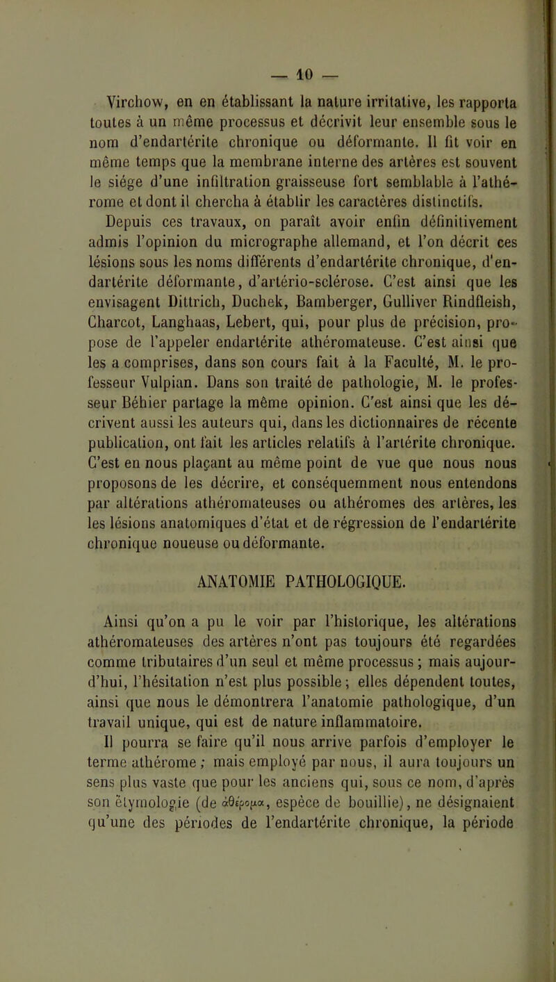 Virchow, en en établissant la nature irritative, les rapporta toutes à un même processus et décrivit leur ensemble sous le nom d’endartérite chronique ou déformante. 11 fit voir en même temps que la membrane interne des artères est souvent le siège d’une infiltration graisseuse fort semblable à l’atlié- rome et dont il chercha à établir les caractères distinctifs. Depuis ces travaux, on paraît avoir enfin définitivement admis l’opinion du micrographe allemand, et l’on décrit ces lésions sous les noms différents d’endartérite chronique, d’en- darlérite déformante, d’artério-sclérose. C’est ainsi que les envisagent Dittrich, Duchek, Bamberger, Gulliver Rindfleish, Charcot, Langhaas, Lebert, qui, pour plus de précision, pro- pose de l’appeler endarlérite athéromateuse. C’est ainsi que les a comprises, dans son cours fait à la Faculté, M. le pro- fesseur Vulpian. Dans son traité de pathologie, M. le profes- seur Béhier partage la même opinion. C'est ainsi que les dé- crivent aussi les auteurs qui, dans les dictionnaires de récente publication, ont fait les articles relatifs à l’ariérite chronique. C’est en nous plaçant au même point de vue que nous nous proposons de les décrire, et conséquemment nous entendons par altérations athéromateuses ou alhéromes des artères, les les lésions anatomiques d’état et de régression de l’endarlérite chronique noueuse ou déformante. ANATOMIE PATHOLOGIQUE. Ainsi qu’on a pu le voir par l’historique, les altérations athéromateuses des artères n’ont pas toujours été regardées comme tributaires d’un seul et même processus ; mais aujour- d’hui, l’hésitation n’est plus possible; elles dépendent toutes, ainsi que nous le démontrera l’anatomie pathologique, d’un travail unique, qui est de nature inflammatoire. 11 pourra se faire qu’il nous arrive parfois d’employer le terme athérome; mais employé par nous, il aura toujours un sens plus vaste que pour les anciens qui, sous ce nom, d’après son étymologie (de àQipo^a, espèce de bouillie), ne désignaient qu’une des périodes de l’endartérite chronique, la période