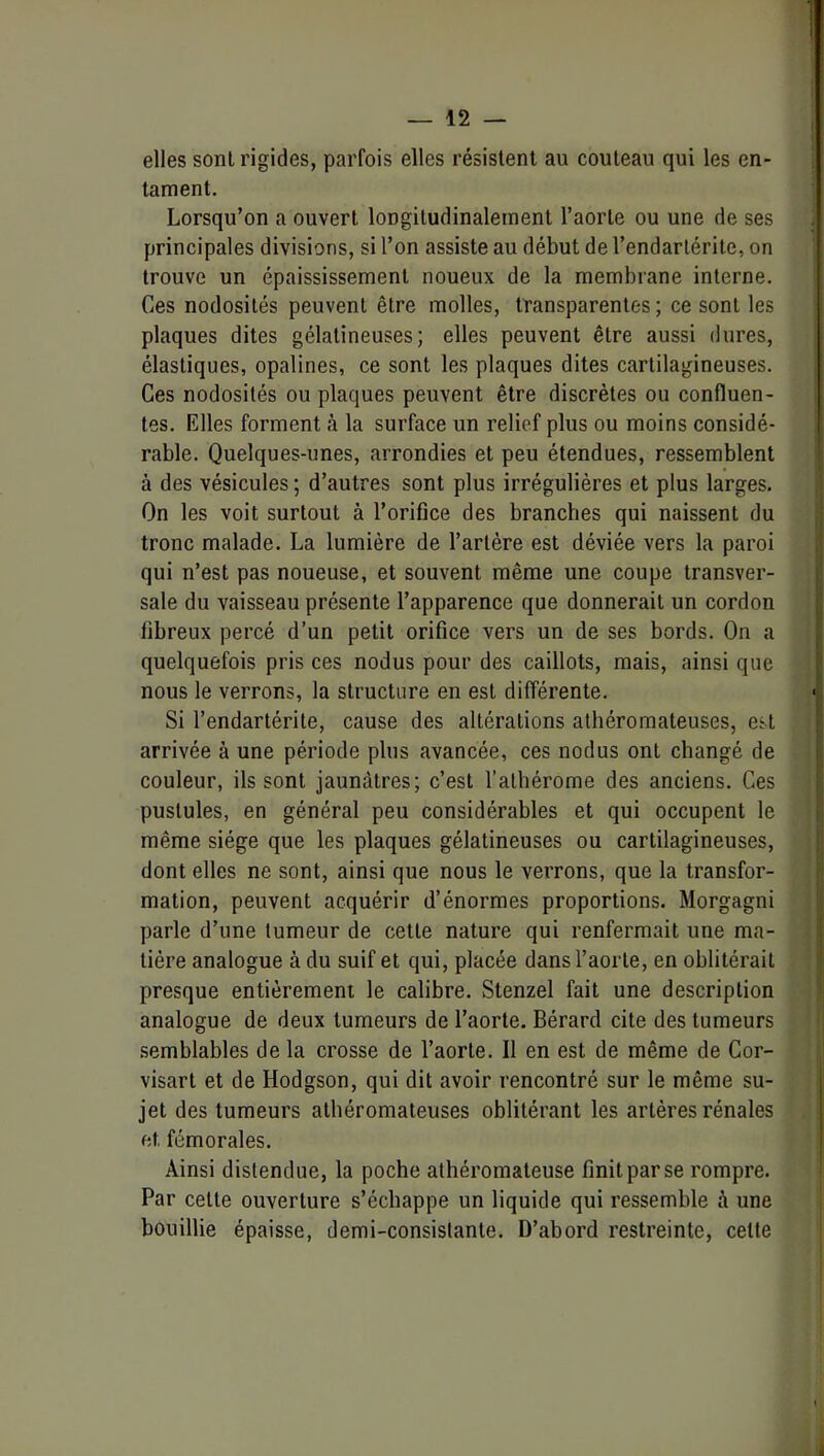 elles sont rigides, parfois elles résistent au couteau qui les en- tament. Lorsqu’on a ouvert longitudinalement l’aorte ou une de ses principales divisions, si l’on assiste au début del’endarlérite, on trouve un épaississement noueux de la membrane interne. Ces nodosités peuvent être molles, transparentes ; ce sont les plaques dites gélatineuses; elles peuvent être aussi dures, élastiques, opalines, ce sont les plaques dites cartilagineuses. Ces nodosités ou plaques peuvent être discrètes ou confluen- tes. Elles forment à la surface un relief plus ou moins considé- rable. Quelques-unes, arrondies et peu étendues, ressemblent à des vésicules ; d’autres sont plus irrégulières et plus larges. On les voit surtout à l’orifice des branches qui naissent du tronc malade. La lumière de l’artére est déviée vers la paroi qui n’est pas noueuse, et souvent même une coupe transver- sale du vaisseau présente l’apparence que donnerait un cordon fibreux percé d’un petit orifice vers un de ses bords. On a quelquefois pris ces nodus pour des caillots, mais, ainsi que nous le verrons, la structure en est différente. Si l’endartérite, cause des altérations athéromateuses, est arrivée à une période plus avancée, ces nodus ont changé de couleur, ils sont jaunâtres; c’est l’athérome des anciens. Ces pustules, en général peu considérables et qui occupent le même siège que les plaques gélatineuses ou cartilagineuses, dont elles ne sont, ainsi que nous le verrons, que la transfor- mation, peuvent acquérir d’énormes proportions. Morgagni parle d’une tumeur de cette nature qui renfermait une ma- tière analogue à du suif et qui, placée dans l’aorte, en oblitérait presque entièrement le calibre. Stenzel fait une description analogue de deux tumeurs de l’aorte. Bérard cite des tumeurs semblables de la crosse de l’aorte. Il en est de même de Gor- visart et de Hodgson, qui dit avoir rencontré sur le même su- jet des tumeurs athéromateuses oblitérant les artères rénales et fémorales. Ainsi distendue, la poche athéromateuse finit par se rompre. Par cette ouverture s’échappe un liquide qui ressemble à une bouillie épaisse, demi-consistante. D’abord restreinte, cette