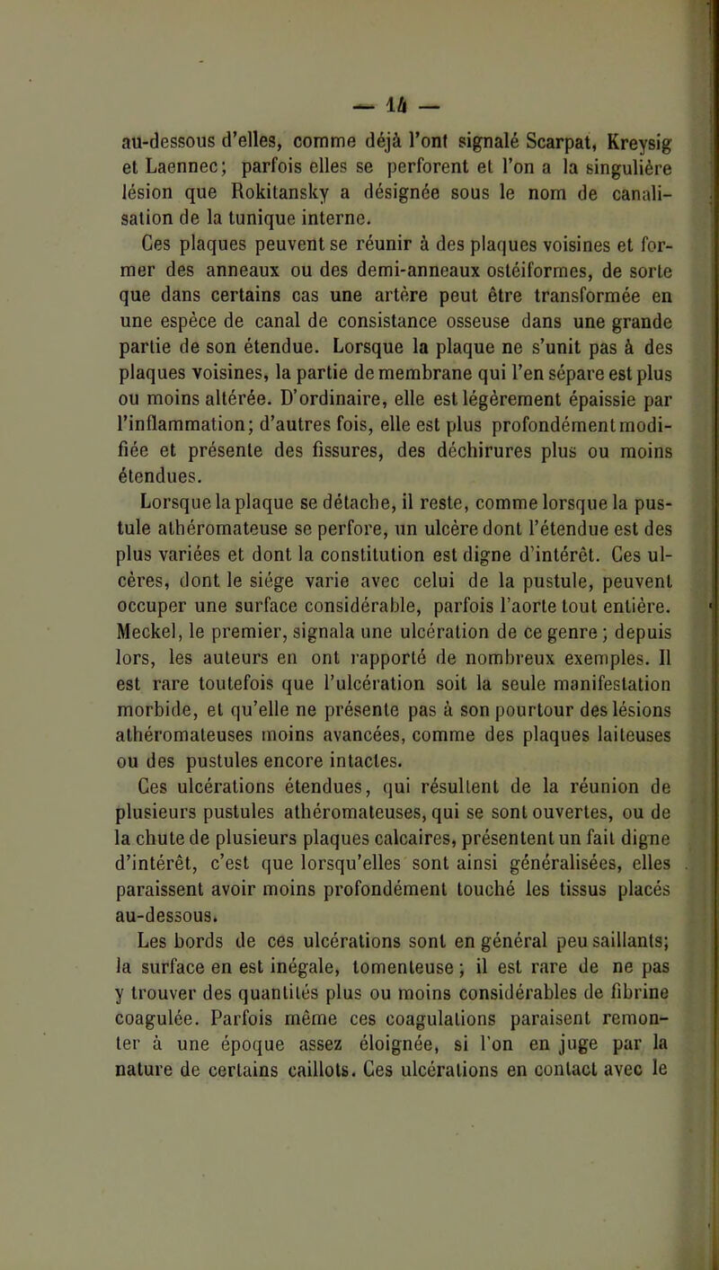 au-dessous d’elles, comme déjà l’ont signalé Scarpat, Kreysig et Laennec; parfois elles se perforent et l’on a la singulière lésion que Rokitansky a désignée sous le nom de canali- sation de la tunique interne. Ces plaques peuvent se réunir à des plaques voisines et for- mer des anneaux ou des demi-anneaux ostéiformes, de sorte que dans certains cas une artère peut être transformée en une espèce de canal de consistance osseuse dans une grande partie de son étendue. Lorsque la plaque ne s’unit pas à des plaques voisines, la partie de membrane qui l’en sépare est plus ou moins altérée. D’ordinaire, elle est légèrement épaissie par l’inflammation; d’autres fois, elle est plus profondément modi- fiée et présente des fissures, des déchirures plus ou moins étendues. Lorsque la plaque se détache, il reste, comme lorsque la pus- tule athéromateuse se perfore, un ulcère dont l’étendue est des plus variées et dont la constitution est digne d’intérêt. Ces ul- cères, dont le siège varie avec celui de la pustule, peuvent occuper une surface considérable, parfois l’aorte tout entière. Meckel, le premier, signala une ulcération de ce genre ; depuis lors, les auteurs en ont rapporté de nombreux exemples. 11 est rare toutefois que l’ulcération soit la seule manifestation morbide, et qu’elle ne présente pas à son pourtour des lésions athéromateuses moins avancées, comme des plaques laiteuses ou des pustules encore intactes. Ces ulcérations étendues, qui résultent de la réunion de plusieurs pustules athéromateuses, qui se sont ouvertes, ou de la chute de plusieurs plaques calcaires, présentent un fait digne d’intérêt, c’est que lorsqu’elles sont ainsi généralisées, elles paraissent avoir moins profondément touché les tissus placés au-dessous. Les bords de ces ulcérations sont en général peu saillants; la surface en est inégale, tomenteuse ; il est rare de ne pas y trouver des quantités plus ou moins considérables de fibrine coagulée. Parfois même ces coagulations paraisent remon- ter à une époque assez éloignée, si l’on en juge par la nature de certains caillots. Ces ulcérations en contact avec le