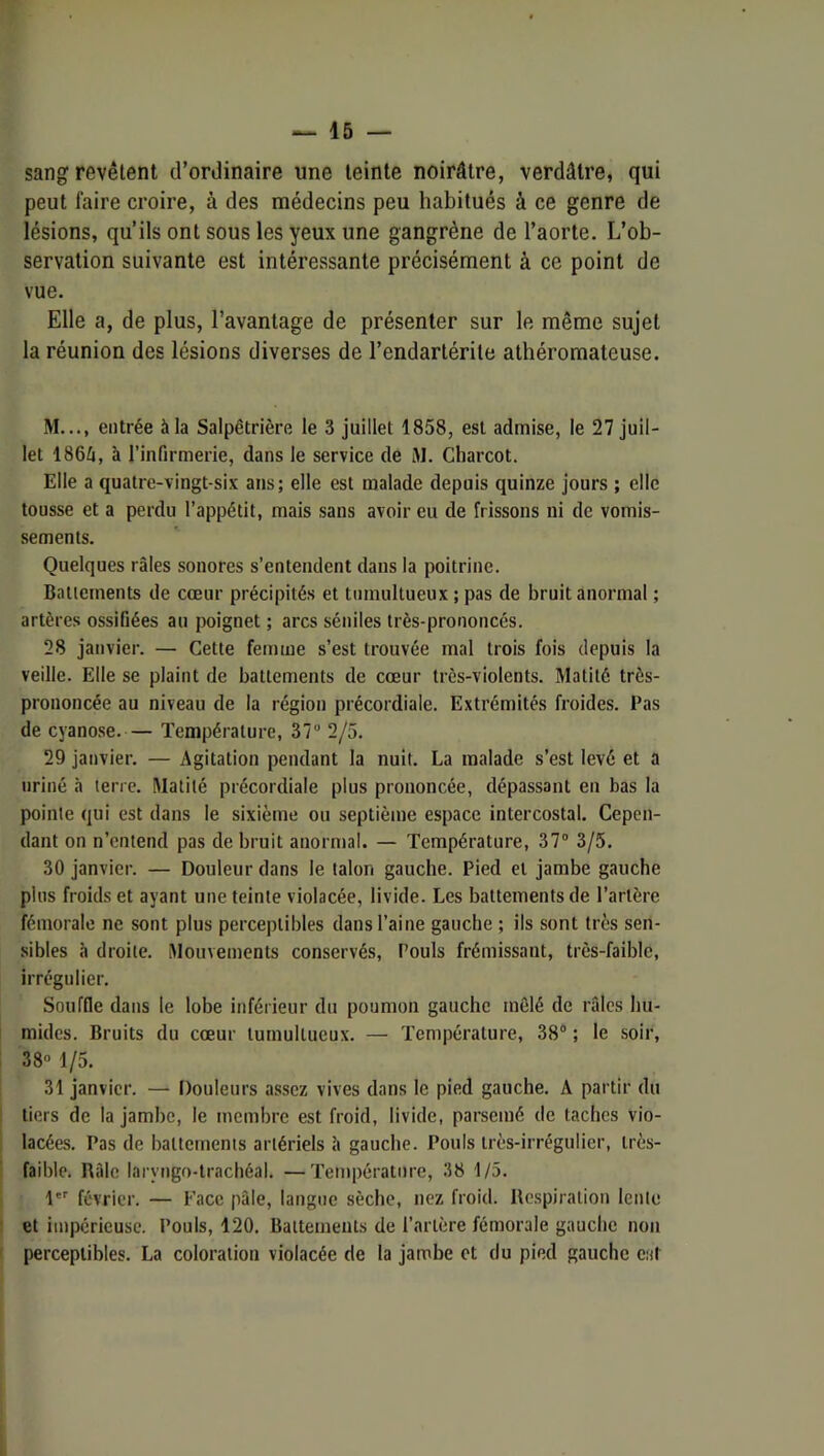 sang revêtent d’ordinaire une teinte noirâtre, verdâtre, qui peut faire croire, à des médecins peu habitués à ce genre de lésions, qu’ils ont sous les yeux une gangrène de l’aorte. L’ob- servation suivante est intéressante précisément à ce point de vue. Elle a, de plus, l’avantage de présenter sur le même sujet la réunion des lésions diverses de l’endartérite athéromateuse. M..., entrée à la Salpêtrière le 3 juillet 1858, est admise, le 27 juil- let 1866, à l’infirmerie, dans le service de M. Charcot. Elle a quatre-vingt-six ans; elle est malade depuis quinze jours ; elle tousse et a perdu l’appétit, mais sans avoir eu de frissons ni de vomis- sements. Quelques râles sonores s’entendent dans la poitrine. Battements de cœur précipités et tumultueux ; pas de bruit anormal ; artères ossifiées au poignet ; arcs séniles très-prononcés. 28 janvier. — Cette femme s’est trouvée mal trois fois depuis la veille. Elle se plaint de battements de cœur très-violents. Matité très- prononcée au niveau de la région précordiale. Extrémités froides. Pas de cyanose. — Température, 37 2/5. 29 janvier. — Agitation pendant la nuit. La malade s’est levé et a uriné à terre. Matité précordiale plus prononcée, dépassant en bas la pointe qui est dans le sixième ou septième espace intercostal. Cepen- dant on n’entend pas de bruit anormal. — Température, 37 3/5. 30 janvier. — Douleur dans le talon gauche. Pied et jambe gauche plus froids et ayant une teinte violacée, livide. Les battements de l’artère fémorale ne sont plus perceptibles dans l’aine gauche ; ils sont très sen- sibles à droite. Mouvements conservés. Pouls frémissant, très-faible, irrégulier. Souffle dans le lobe inférieur du poumon gauche mêlé de râles hu- mides. Bruits du cœur tumultueux. — Température, 38® ; le soir, 38 1/5. 31 janvier. — Douleurs assez vives dans le pied gauche. A partir du tiers de la jambe, le membre est froid, livide, parsemé de taches vio- lacées. Pas de battements artériels â gauche. Pouls très-irrégulier, très- faible. Râle laryngo-trachéal, —Température, 38 1/5, l février. — Face pâle, langue sèche, nez froid. Respiration lente et impérieuse. Pouls, 120. Battements de l’artère fémorale gauche non perceptibles. La coloration violacée de la janabe et du pied gauche eut