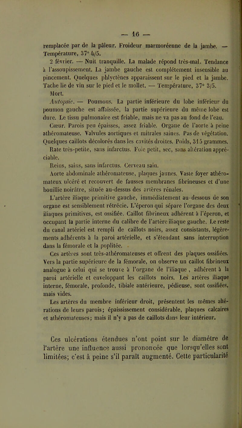 remplacée par de la pâleur. Froideur marmoréenne de la jambe. — Température, 37° Zi/5. 2 février. — Nuit tranquille. La malade répond très-mal. Tendance à l’assoupissement. La jambe gauche est complètement insensible au pincement. Quelques phlyctènes apparaissent sur le pied et la jambe. Tache lie de vin sur le pied et le mollet. — Température, 37° 3/5. Mort. Atitopsie. — Poumons. La partie inférieure du lobe inférieur du poumon gauche est affaissée, la partie supérieure du même lobe est dure. Le tissu pulmonaire est friable, mais ne va pas au fond de l’eau. Cœur. Parois peu épaisses, assez friable. Organe de l’aorte à peine athéromateuse. Valvules aortiques et mitrales saines. Pas de végétation. Quelques caillots décolorés dans les cavités droites. Poids, 315 grammes. Rate très-petite, sans infarctus. Foie petit, sec, sans altération appré- ciable. Reins, sains, sans infarctus. Cerveau sain. Aorte abdominale athéromateuse, plaques jaunes. Vaste foyer athéro- mateux ulcéré et recouvert de fausses membranes fibrineuses et d’une bouillie noirâtre, située au-dessus des artères rénales. L’artère iliaque primitive gauche, immédiatement au-dessous de son organe est sensiblement rétrécie. L’éperon qui sépare l’organe des deux iliaques primitives, est ossifiée. Caillot fibrineux adhérent à l’éperon, et occupant la partie interne du calibre de l’artère iliaque gauche. Le reste du canal artériel est rempli de caillots noirs, assez consistants, légère- ments adhérents à la paroi artérielle, et s’étendant sans interruption dans la fémorale et la poplitée. . Ces artères sont très-athéromateuses et offrent des plaques ossifiées. Vers la partie supérieure de la fémorale, on observe un caillot fibrineux analogue à celui qui se trouve à l’organe de l’iliaque , adhérent à la paroi artérielle et enveloppant les caillots noirs. Les artères iliaque interne, fémorale, profonde, tibiale antérieure, pédieuse, sont ossifiées, mais vides. Les artères du membre inférieur droit, présentent les mêmes alté- rations de leurs parois; épaississement considérable, plaques calcaires et athéromateuses; mais il n’y a pas de caillots dans leur intérieur. Ces ulcérations étendues n’ont point sur le diamètre de l’artére une influence aussi prononcée que lorsqu’elles sont limitées; c’est à peine s’il paraît augmenté. Celte particularité