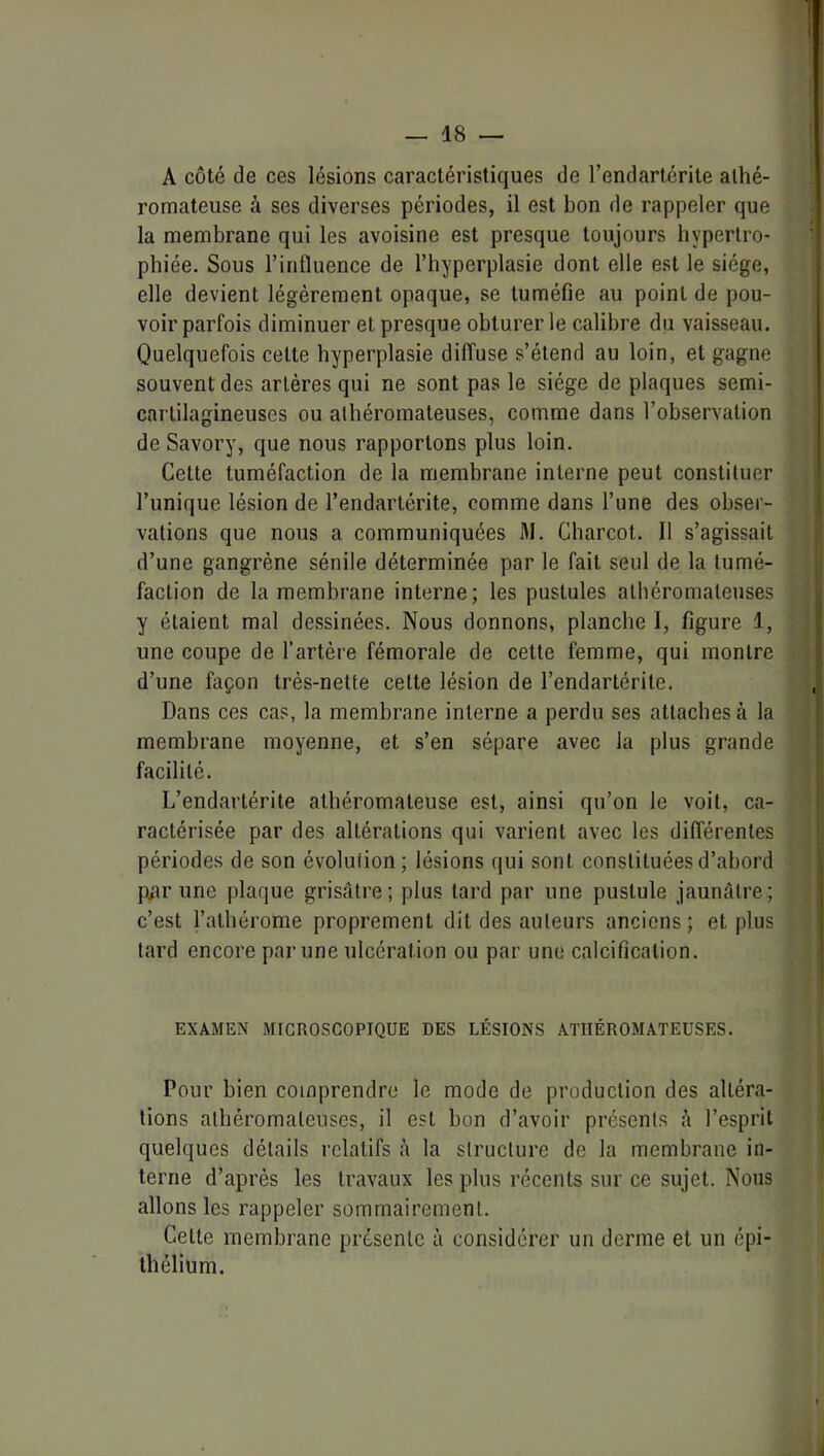 A côté de ces lésions caractéristiques de l’endartérite athé- romateuse à ses diverses périodes, il est bon de rappeler que la membrane qui les avoisine est presque toujours hypertro- phiée. Sous l’influence de l’hyperplasie dont elle est le siège, elle devient légèrement opaque, se tuméfie au point de pou- voir parfois diminuer et presque obturer le calibre du vaisseau. Quelquefois cette hyperplasie diffuse s’étend au loin, et gagne souvent des artères qui ne sont pas le siège de plaques semi- cartilagineuses ou athéromateuses, comme dans l’observation de Savory, que nous rapportons plus loin. Cette tuméfaction de la membrane interne peut constituer l’unique lésion de l’endarlérite, comme dans l’une des obser- vations que nous a communiquées M. Charcot. Il s’agissait d’une gangrène sénile déterminée par le fait seul de la tumé- faction de la membrane interne; les pustules athéromateuses y étaient mal dessinées. Nous donnons, planche I, figure 1, une coupe de l’artère fémorale de cette femme, qui montre d’une façon très-nette celte lésion de l’endartérite. Dans ces cas, la membrane interne a perdu ses attaches à la membrane moyenne, et s’en sépare avec la plus grande facilité. L’endartérite athéromateuse est, ainsi qu’on le voit, ca- ractérisée par des altérations qui varient avec les différentes périodes de son évolution ; lésions qui sont constituées d’abord p#ir une plaque grisâtre; plus lard par une pustule jaunâtre; c’est l’alhérome proprement dit des auteurs anciens ; et plus tard encore par une ulcération ou par une calcification. EXAMEN MICROSCOPIQUE DES LÉSIONS ATHÉROMATEUSES. Pour bien comprendre le mode de production des altéra- tions athéromateuses, il est bon d’avoir présents â l’esprit quelques détails relatifs à la structure de la membrane in- terne d’après les travaux les plus récents sur ce sujet. Nous allons les rappeler sommairement. Celte membrane présente à considérer un derme et un épi- thélium.